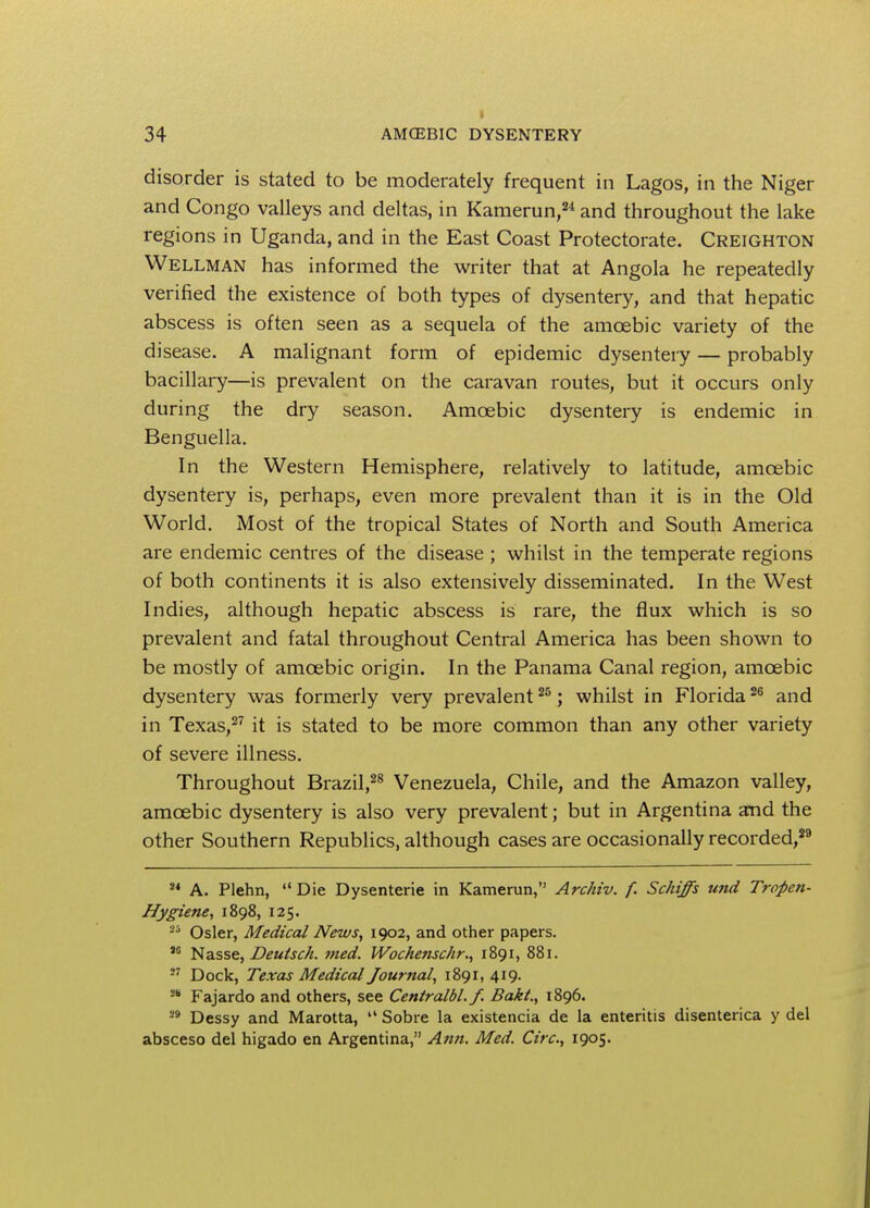 disorder is stated to be moderately frequent in Lagos, in the Niger and Congo valleys and deltas, in Kamerun,24 and throughout the lake regions in Uganda, and in the East Coast Protectorate. Creighton Wellman has informed the writer that at Angola he repeatedly verified the existence of both types of dysentery, and that hepatic abscess is often seen as a sequela of the amoebic variety of the disease. A malignant form of epidemic dysentery — probably bacillary—is prevalent on the caravan routes, but it occurs only during the dry season. Amoebic dysentery is endemic in Benguella. In the Western Hemisphere, relatively to latitude, amoebic dysentery is, perhaps, even more prevalent than it is in the Old World. Most of the tropical States of North and South America are endemic centres of the disease ; whilst in the temperate regions of both continents it is also extensively disseminated. In the West Indies, although hepatic abscess is rare, the flux which is so prevalent and fatal throughout Central America has been shown to be mostly of amoebic origin. In the Panama Canal region, amoebic dysentery was formerly very prevalent25; whilst in Florida26 and in Texas,27 it is stated to be more common than any other variety of severe illness. Throughout Brazil,28 Venezuela, Chile, and the Amazon valley, amoebic dysentery is also very prevalent; but in Argentina and the other Southern Republics, although cases are occasionally recorded,29 ,4 A. Plehn,  Die Dysenterie in Kamerun, Archiv. f. Schiffs und Tropen- Hygiene, 1898, 125. -b Osier, Medical News, 1902, and other papers. M Nasse, Deutsch. med. Wochenschr., 1891, 881. M Dock, Texas Medical Journal, 1891,419. Fajardo and others, see Centralbl.f. Bakl., 1896. 29 Dessy and Marotta,  Sobre la existencia de la enteritis disenterica y del absceso del higado en Argentina, Ann. Med. Cite, 1905.
