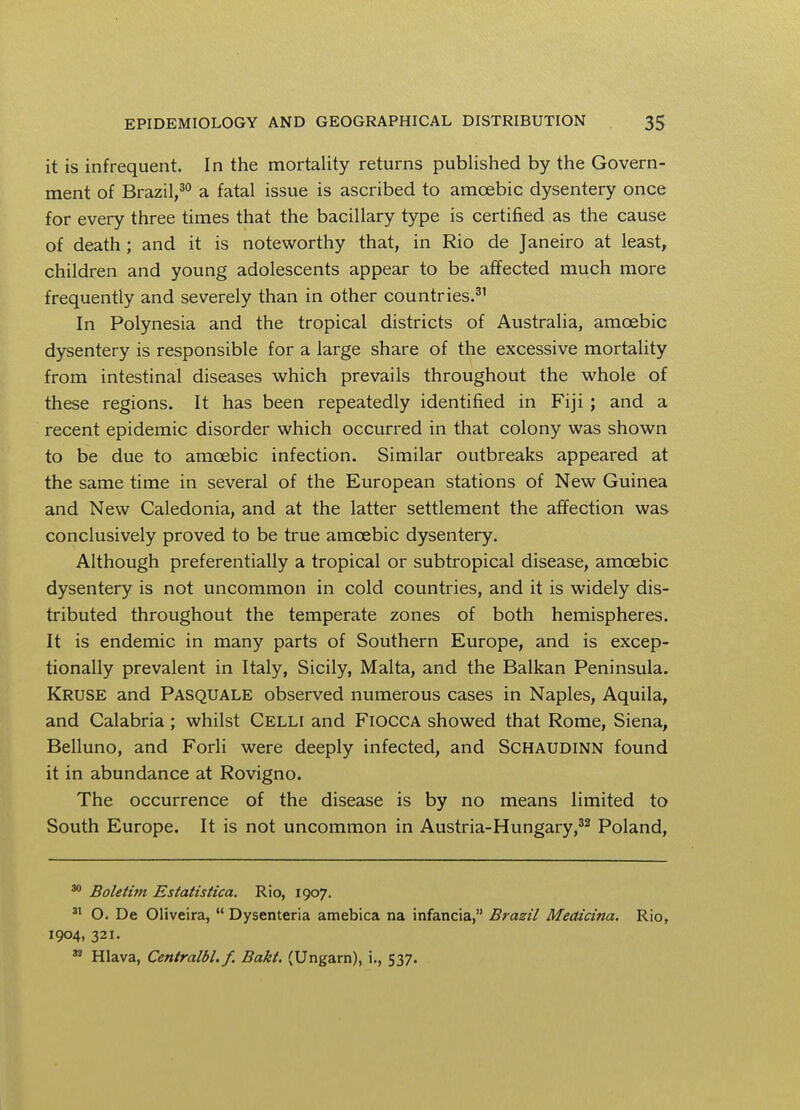 it is infrequent. In the mortality returns published by the Govern- ment of Brazil,30 a fatal issue is ascribed to amoebic dysentery once for every three times that the bacillary type is certified as the cause of death ; and it is noteworthy that, in Rio de Janeiro at least, children and young adolescents appear to be affected much more frequently and severely than in other countries.31 In Polynesia and the tropical districts of Australia, amoebic dysentery is responsible for a large share of the excessive mortality from intestinal diseases which prevails throughout the whole of these regions. It has been repeatedly identified in Fiji; and a recent epidemic disorder which occurred in that colony was shown to be due to amoebic infection. Similar outbreaks appeared at the same time in several of the European stations of New Guinea and New Caledonia, and at the latter settlement the affection was conclusively proved to be true amoebic dysentery. Although preferentially a tropical or subtropical disease, amoebic dysentery is not uncommon in cold countries, and it is widely dis- tributed throughout the temperate zones of both hemispheres. It is endemic in many parts of Southern Europe, and is excep- tionally prevalent in Italy, Sicily, Malta, and the Balkan Peninsula. Kruse and Pasquale observed numerous cases in Naples, Aquila, and Calabria ; whilst Celli and FiOCCA showed that Rome, Siena, Belluno, and Forli were deeply infected, and Schaudinn found it in abundance at Rovigno. The occurrence of the disease is by no means limited to South Europe. It is not uncommon in Austria-Hungary,32 Poland, 30 Boletim Estatistica. Rio, 1907. 31 O. De Oliveira,  Dysenteria amebica na infancia, Brazil Medicina. Rio, 1904, 321. 32 Hlava, Centralbl.f. Bakt. (Ungarn), i., 537.