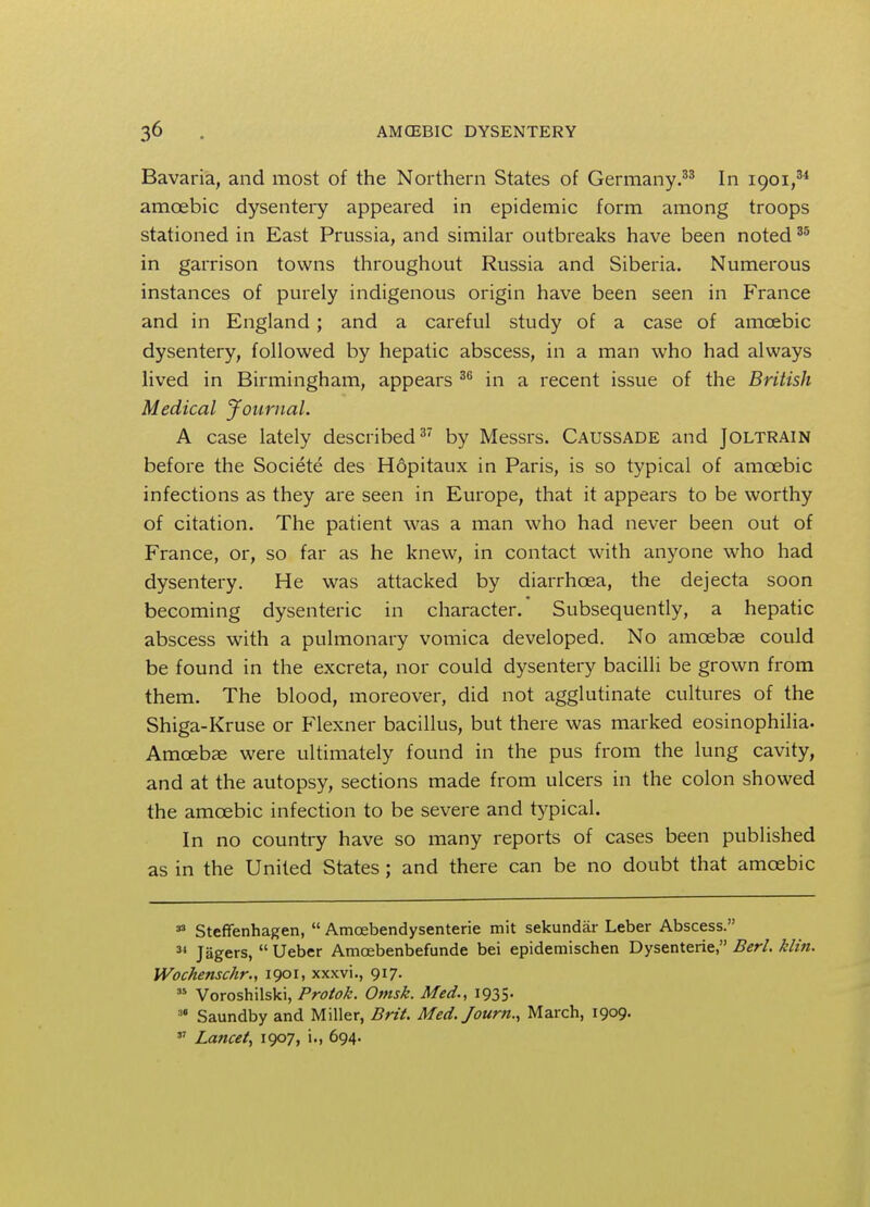 Bavaria, and most of the Northern States of Germany.33 In 1901,34 amoebic dysentery appeared in epidemic form among troops stationed in East Prussia, and similar outbreaks have been noted35 in garrison towns throughout Russia and Siberia. Numerous instances of purely indigenous origin have been seen in France and in England ; and a careful study of a case of amoebic dysentery, followed by hepatic abscess, in a man who had always lived in Birmingham, appears 36 in a recent issue of the British Medical Journal. A case lately described37 by Messrs. Caussade and Joltrain before the Societe des Hopitaux in Paris, is so typical of amcebic infections as they are seen in Europe, that it appears to be worthy of citation. The patient was a man who had never been out of France, or, so far as he knew, in contact with anyone who had dysentery. He was attacked by diarrhoea, the dejecta soon becoming dysenteric in character. Subsequently, a hepatic abscess with a pulmonary vomica developed. No amoebae could be found in the excreta, nor could dysentery bacilli be grown from them. The blood, moreover, did not agglutinate cultures of the Shiga-Kruse or Flexner bacillus, but there was marked eosinophilia. Amoebae were ultimately found in the pus from the lung cavity, and at the autopsy, sections made from ulcers in the colon showed the amcebic infection to be severe and typical. In no country have so many reports of cases been published as in the United States; and there can be no doubt that amoebic 33 Steffenhagen,  Amoebendysenterie mit sekundar Leber Abscess. 31 Jagers,  Ueber Amcebenbefunde bei epidemischen Dysenterie, Berl. klin. Wochenschr., 1901, xxxvi., 917. 35 Voroshilski, Protok. Omsk. Med., 1935.  Saundby and Miller, Brit. Med. Journ., March, 1909. 37 Lancet, 1907, i., 694.