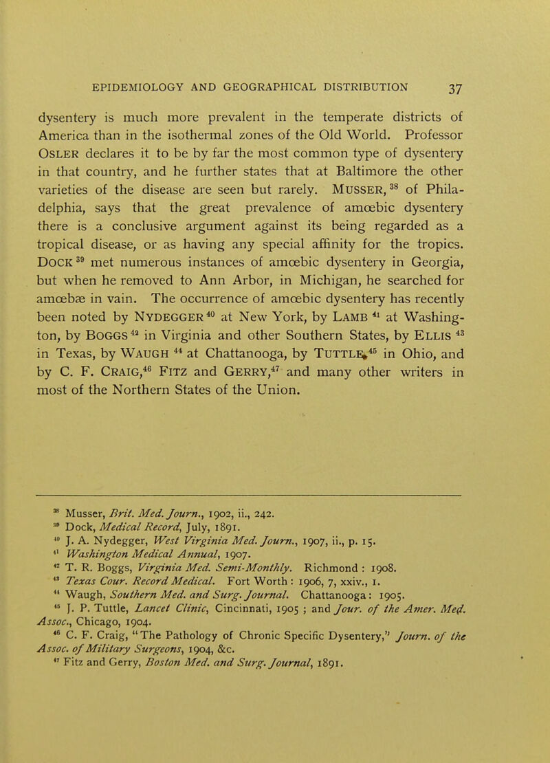 dysentery is much more prevalent in the temperate districts of America than in the isothermal zones of the Old World. Professor Osler declares it to be by far the most common type of dysentery in that country, and he further states that at Baltimore the other varieties of the disease are seen but rarely. Musser, 38 of Phila- delphia, says that the great prevalence of amoebic dysentery there is a conclusive argument against its being regarded as a tropical disease, or as having any special affinity for the tropics. Dock 39 met numerous instances of amoebic dysentery in Georgia, but when he removed to Ann Arbor, in Michigan, he searched for amoebae in vain. The occurrence of amoebic dysentery has recently been noted by Nydegger40 at New York, by Lamb 41 at Washing- ton, by BOGGS4a in Virginia and other Southern States, by Ellis 43 in Texas, by Waugh 44 at Chattanooga, by Tuttle/5 in Ohio, and by C. F. Craig,46 Fitz and Gerry,47 and many other writers in most of the Northern States of the Union. 38 Musser, Brit. Med. Journ., 1902, ii., 242. Dock, Medical Record, July, 1891. 40 J. A. Nydegger, West Virginia Med. Journ., 1907, ii., p. 15. Washington Medical Annual, 1907. 42 T. R. Boggs, Virginia Med. Semi-Monthly. Richmond : 1908. 41 Texas Cour. Record Medical. Fort Worth : 1906, 7, xxiv., 1. Waugh, Southern Med. and Surg. Journal. Chattanooga: 1905. 44 J. P. Tuttle, Lancet Clinic, Cincinnati, 1905 ; and Jour, of the Amer. Med. Assoc., Chicago, 1904. 46 C. F. Craig, The Pathology of Chronic Specific Dysentery, Journ. of the Assoc. of Military Surgeons, 1904, &c. Fitz and Gerry, Boston Med. and Surg. Journal, 1891.