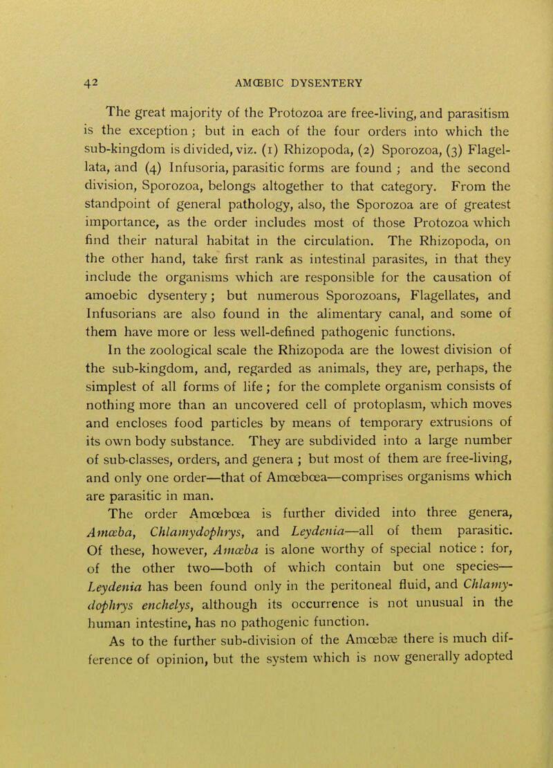 The great majority of the Protozoa are free-living, and parasitism is the exception ; but in each of the four orders into which the sub-kingdom is divided, viz. (i) Rhizopoda, (2) Sporozoa, (3) Flagel- lata, and (4) Infusoria, parasitic forms are found ; and the second division, Sporozoa, belongs altogether to that category. From the standpoint of general pathology, also, the Sporozoa are of greatest importance, as the order includes most of those Protozoa which find their natural habitat in the circulation. The Rhizopoda, on the other hand, take first rank as intestinal parasites, in that they include the organisms which are responsible for the causation of amoebic dysentery; but numerous Sporozoans, Flagellates, and Infusorians are also found in the alimentary canal, and some of them have more or less well-defined pathogenic functions. In the zoological scale the Rhizopoda are the lowest division of the sub-kingdom, and, regarded as animals, they are, perhaps, the simplest of all forms of life ; for the complete organism consists of nothing more than an uncovered cell of protoplasm, which moves and encloses food particles by means of temporary extrusions of its own body substance. They are subdivided into a large number of sub-classes, orders, and genera ; but most of them are free-living, and only one order—that of Amcebcea—comprises organisms which are parasitic in man. The order Amcebcea is further divided into three genera, Amoeba, Chlamydophrys, and Leydcnia—all of them parasitic. Of these, however, Amoeba is alone worthy of special notice : for, of the other two—both of which contain but one species— Leydenia has been found only in the peritoneal fluid, and Chlamy- dophrys enchelys, although its occurrence is not unusual in the human intestine, has no pathogenic function. As to the further sub-division of the Amoebae there is much dif- ference of opinion, but the system which is now generally adopted