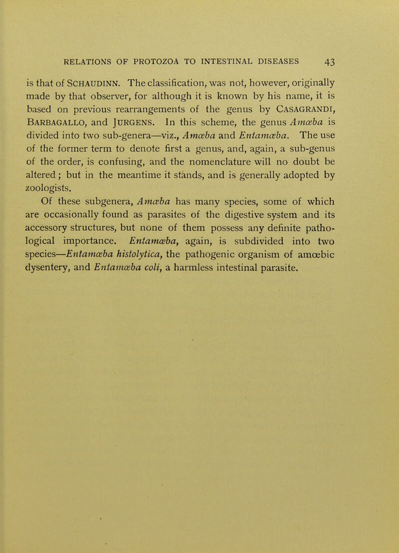 is that of Schaudinn. The classification, was not, however, originally made by that observer, for although it is known by his name, it is based on previous rearrangements of the genus by Casagrandi, Barbagallo, and Jurgens. In this scheme, the genus Amoeba is divided into two sub-genera—viz., Amoeba and Entamoeba. The use of the former term to denote first a genus, and, again, a sub-genus of the order, is confusing, and the nomenclature will no doubt be altered; but in the meantime it stands, and is generally adopted by zoologists. Of these subgenera, Amoeba has many species, some of which are occasionally found as parasites of the digestive system and its accessory structures, but none of them possess any definite patho- logical importance. Entamoeba, again, is subdivided into two species—Entamoeba histolytica, the pathogenic organism of amoebic dysentery, and Entamoeba coli, a harmless intestinal parasite.
