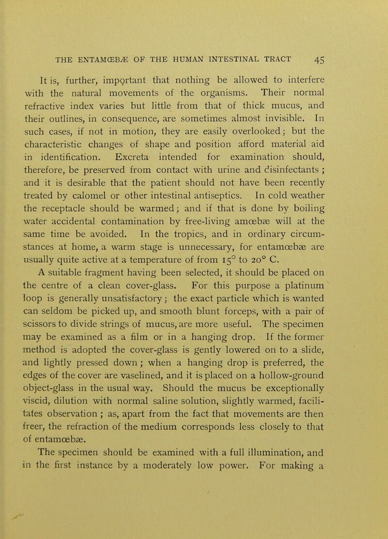 It is, further, important that nothing be allowed to interfere with the natural movements of the organisms. Their normal refractive index varies but little from that of thick mucus, and their outlines, in consequence, are sometimes almost invisible. In such cases, if not in motion, they are easily overlooked; but the characteristic changes of shape and position afford material aid in identification. Excreta intended for examination should, therefore, be preserved from contact with urine and disinfectants ; and it is desirable that the patient should not have been recently treated by calomel or other intestinal antiseptics. In cold weather the receptacle should be warmed; and if that is done by boiling water accidental contamination by free-living amoebae will at the same time be avoided. In the tropics, and in ordinary circum- stances at home, a warm stage is unnecessary, for entamcebae are usually quite active at a temperature of from 150 to 200 C. A suitable fragment having been selected, it should be placed on the centre of a clean cover-glass. For this purpose a platinum loop is generally unsatisfactory; the exact particle which is wanted can seldom be picked up, and smooth blunt forceps, with a pair of scissors to divide strings of mucus, are more useful. The specimen may be examined as a film or in a hanging drop. If the former method is adopted the cover-glass is gently lowered on to a slide, and lightly pressed down ; when a hanging drop is preferred, the edges of the cover are vaselined, and it is placed on a hollow-ground object-glass in the usual way. Should the mucus be exceptionally viscid, dilution with normal saline solution, slightly warmed, facili- tates observation ; as, apart from the fact that movements are then freer, the refraction of the medium corresponds less closely to that of entamcebae. The specimen should be examined with a full illumination, and in the first instance by a moderately low power. For making a