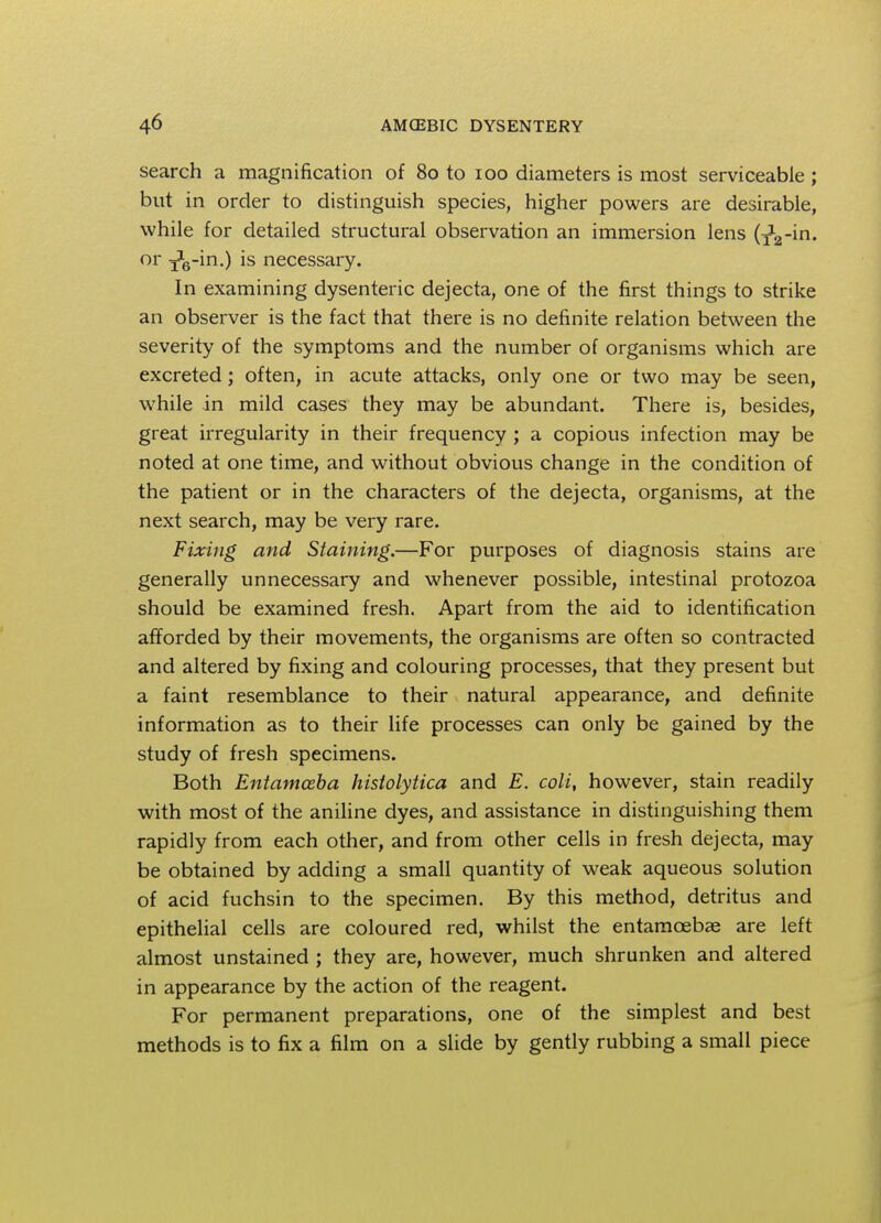search a magnification of 80 to 100 diameters is most serviceable ; but in order to distinguish species, higher powers are desirable, while for detailed structural observation an immersion lens (x2-in. or 3*6-in.) is necessary. In examining dysenteric dejecta, one of the first things to strike an observer is the fact that there is no definite relation between the severity of the symptoms and the number of organisms which are excreted; often, in acute attacks, only one or two may be seen, while in mild cases they may be abundant. There is, besides, great irregularity in their frequency ; a copious infection may be noted at one time, and without obvious change in the condition of the patient or in the characters of the dejecta, organisms, at the next search, may be very rare. Fixing and Staining.—For purposes of diagnosis stains are generally unnecessary and whenever possible, intestinal protozoa should be examined fresh. Apart from the aid to identification afforded by their movements, the organisms are often so contracted and altered by fixing and colouring processes, that they present but a faint resemblance to their natural appearance, and definite information as to their life processes can only be gained by the study of fresh specimens. Both Entamoeba histolytica and E. coli, however, stain readily with most of the aniline dyes, and assistance in distinguishing them rapidly from each other, and from other cells in fresh dejecta, may be obtained by adding a small quantity of weak aqueous solution of acid fuchsin to the specimen. By this method, detritus and epithelial cells are coloured red, whilst the entamoebae are left almost unstained ; they are, however, much shrunken and altered in appearance by the action of the reagent. For permanent preparations, one of the simplest and best methods is to fix a film on a slide by gently rubbing a small piece
