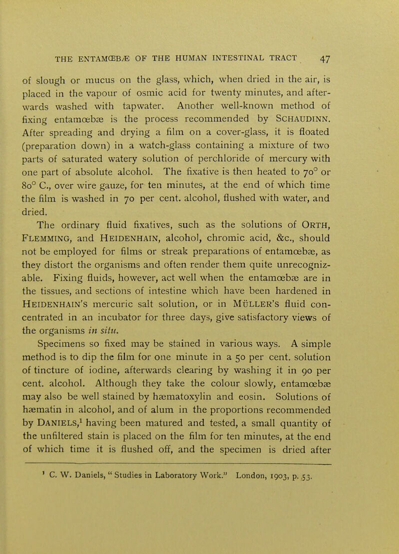 of slough or mucus on the glass, which, when dried in the air, is placed in the vapour of osmic acid for twenty minutes, and after- wards washed with tapwater. Another well-known method of fixing entamoebas is the process recommended by Schaudinn. After spreading and drying a film on a cover-glass, it is floated (preparation down) in a watch-glass containing a mixture of two parts of saturated watery solution of perchloride of mercury with one part of absolute alcohol. The fixative is then heated to 700 or 8o° C, over wire gauze, for ten minutes, at the end of which time the film is washed in 70 per cent, alcohol, flushed with water, and dried. The ordinary fluid fixatives, such as the solutions of Orth, Flemming, and Heidenhain, alcohol, chromic acid, &c, should not be employed for films or streak preparations of entamcebae, as they distort the organisms and often render them quite unrecogniz- able. Fixing fluids, however, act well when the entamoebas are in the tissues, and sections of intestine which have been hardened in Heidenhain's mercuric salt solution, or in Muller's fluid con- centrated in an incubator for three days, give satisfactory views of the organisms in situ. Specimens so fixed may be stained in various ways. A simple method is to dip the film for one minute in a 50 per cent, solution of tincture of iodine, afterwards clearing by washing it in 90 per cent, alcohol. Although they take the colour slowly, entamoebas may also be well stained by hematoxylin and eosin. Solutions of haematin in alcohol, and of alum in the proportions recommended by Daniels,1 having been matured and tested, a small quantity of the unfiltered stain is placed on the film for ten minutes, at the end of which time it is flushed off, and the specimen is dried after 1 C. W. Daniels,  Studies in Laboratory Work. London, 1903, p. ,53.