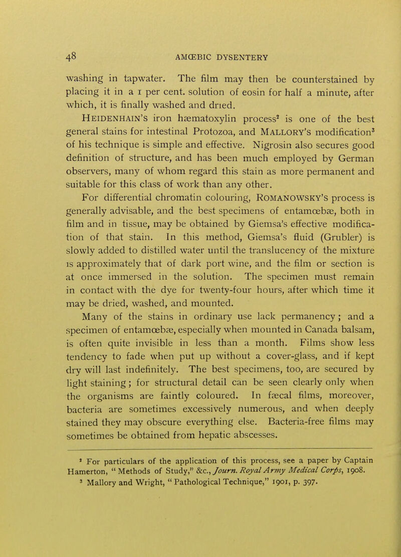 washing in tapwater. The film may then be counterstained by placing it in a i per cent, solution of eosin for half a minute, after which, it is finally washed and dried. Heidenhain's iron hematoxylin process2 is one of the best general stains for intestinal Protozoa, and Mallory's modification3 of his technique is simple and effective. Nigrosin also secures good definition of structure, and has been much employed by German observers, many of whom regard this stain as more permanent and suitable for this class of work than any other. For differential chromatin colouring, Romanowsky's process is generally advisable, and the best specimens of entamoebas, both in film and in tissue, may be obtained by Giemsa's effective modifica- tion of that stain. In this method, Giemsa's fluid (Grubler) is slowly added to distilled water until the translucency of the mixture is approximately that of dark port wine, and the film or section is at once immersed in the solution. The specimen must remain in contact with the dye for twenty-four hours, after which time it may be dried, washed, and mounted. Many of the stains in ordinary use lack permanency; and a specimen of entamoebas, especially when mounted in Canada balsam, is often quite invisible in less than a month. Films show less tendency to fade when put up without a cover-glass, and if kept dry will last indefinitely. The best specimens, too, are secured by light staining; for structural detail can be seen clearly only when the organisms are faintly coloured. In faecal films, moreover, bacteria are sometimes excessively numerous, and when deeply stained they may obscure everything else. Bacteria-free films may sometimes be obtained from hepatic abscesses. 1 For particulars of the application of this process, see a paper by Captain Hamerton, Methods of Study, &c, Journ. Royal Army Medical Corps, 1908. 3 Mallory and Wright, Pathological Technique, 1901, p. 397.
