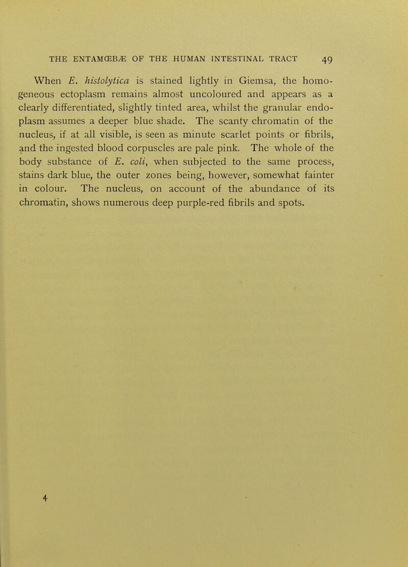When E. histolytica is stained lightly in Giemsa, the homo- geneous ectoplasm remains almost uncoloured and appears as a clearly differentiated, slightly tinted area, whilst the granular endo- plasm assumes a deeper blue shade. The scanty chromatin of the nucleus, if at all visible, is seen as minute scarlet points or fibrils, and the ingested blood corpuscles are pale pink. The whole of the body substance of E. coli, when subjected to the same process, stains dark blue, the outer zones being, however, somewhat fainter in colour. The nucleus, on account of the abundance of its chromatin, shows numerous deep purple-red fibrils and spots. 4