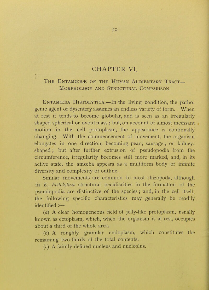 CHAPTER VI. The Entamceb^e of the Human Alimentary Tract— Morphology and Structural Comparison. Entamoeba Histolytica.—In the living condition, the patho- genic agent of dysentery assumes an endless variety of form. When at rest it tends to become globular, and is seen as an irregularly shaped spherical or ovoid mass ; but, on account of almost incessant motion in the cell protoplasm, the appearance is continually changing. With the commencement of movement, the organism elongates in one direction, becoming pear-, sausage-, or kidney- shaped ; but after further extrusion of pseudopodia from the circumference, irregularity becomes still more marked, and, in its active state, the amceba appears as a multiform body of infinite diversity and complexity of outline. Similar movements are common to most rhizopoda, although in E. histolytica structural peculiarities in the formation of the pseudopodia are distinctive of the species; and, in the cell itself, the following specific characteristics may generally be readily identified :— (a) A clear homogeneous field of jelly-like protoplasm, usually known as ectoplasm, which, when the organism is at rest, occupies about a third of the whole area. (b) A roughly granular endoplasm, which constitutes the remaining two-thirds of the total contents. (c) A faintly defined nucleus and nucleolus.
