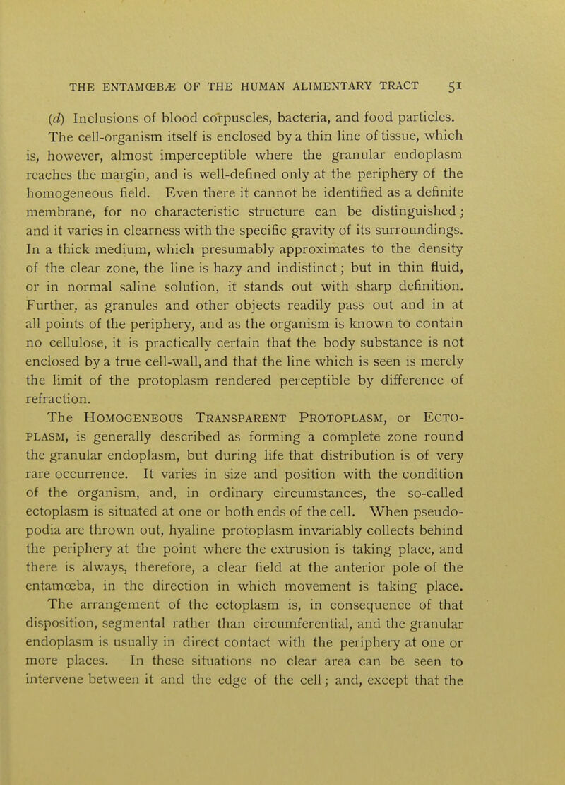 (d) Inclusions of blood corpuscles, bacteria, and food particles. The cell-organism itself is enclosed by a thin line of tissue, which is, however, almost imperceptible where the granular endoplasm reaches the margin, and is well-defined only at the periphery of the homogeneous field. Even there it cannot be identified as a definite membrane, for no characteristic structure can be distinguished; and it varies in clearness with the specific gravity of its surroundings. In a thick medium, which presumably approximates to the density of the clear zone, the line is hazy and indistinct; but in thin fluid, or in normal saline solution, it stands out with sharp definition. Further, as granules and other objects readily pass out and in at all points of the periphery, and as the organism is known to contain no cellulose, it is practically certain that the body substance is not enclosed by a true cell-wall, and that the line which is seen is merely the limit of the protoplasm rendered perceptible by difference of refraction. The Homogeneous Transparent Protoplasm, or Ecto- plasm, is generally described as forming a complete zone round the granular endoplasm, but during life that distribution is of very rare occurrence. It varies in size and position with the condition of the organism, and, in ordinary circumstances, the so-called ectoplasm is situated at one or both ends of the cell. When pseudo- podia are thrown out, hyaline protoplasm invariably collects behind the periphery at the point where the extrusion is taking place, and there is always, therefore, a clear field at the anterior pole of the entamoeba, in the direction in which movement is taking place. The arrangement of the ectoplasm is, in consequence of that disposition, segmental rather than circumferential, and the granular endoplasm is usually in direct contact with the periphery at one or more places. In these situations no clear area can be seen to intervene between it and the edge of the cell; and, except that the