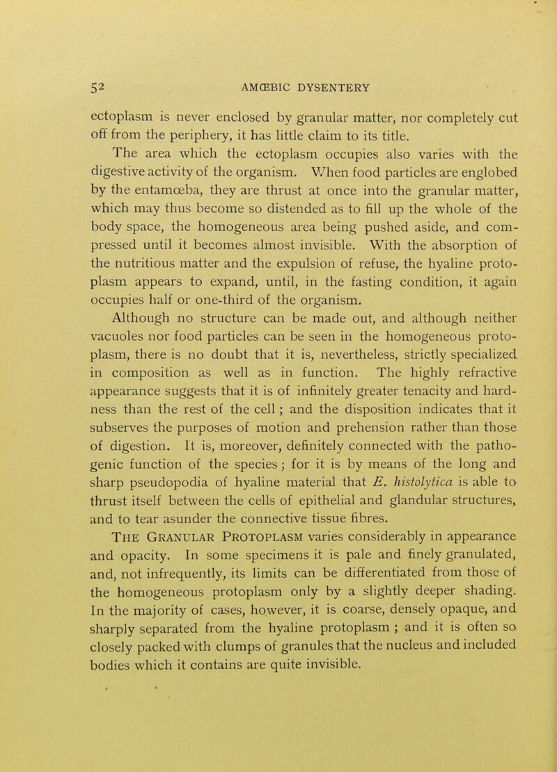 ectoplasm is never enclosed by granular matter, nor completely cut off from the periphery, it has little claim to its title. The area which the ectoplasm occupies also varies with the digestive activity of the organism. When food particles are englobed by the entamoeba, they are thrust at once into the granular matter, which may thus become so distended as to fill up the whole of the body space, the homogeneous area being pushed aside, and com- pressed until it becomes almost invisible. With the absorption of the nutritious matter and the expulsion of refuse, the hyaline proto- plasm appears to expand, until, in the fasting condition, it again occupies half or one-third of the organism. Although no structure can be made out, and although neither vacuoles nor food particles can be seen in the homogeneous proto- plasm, there is no doubt that it is, nevertheless, strictly specialized in composition as well as in function. The highly refractive appearance suggests that it is of infinitely greater tenacity and hard- ness than the rest of the cell; and the disposition indicates that it subserves the purposes of motion and prehension rather than those of digestion. It is, moreover, definitely connected with the patho- genic function of the species; for it is by means of the long and sharp pseudopodia of hyaline material that E. histolytica is able to thrust itself between the cells of epithelial and glandular structures,, and to tear asunder the connective tissue fibres. The Granular Protoplasm varies considerably in appearance and opacity. In some specimens it is pale and finely granulated, and, not infrequently, its limits can be differentiated from those of the homogeneous protoplasm only by a slightly deeper shading. In the majority of cases, however, it is coarse, densely opaque, and sharply separated from the hyaline protoplasm ; and it is often so closely packed with clumps of granules that the nucleus and included bodies which it contains are quite invisible.