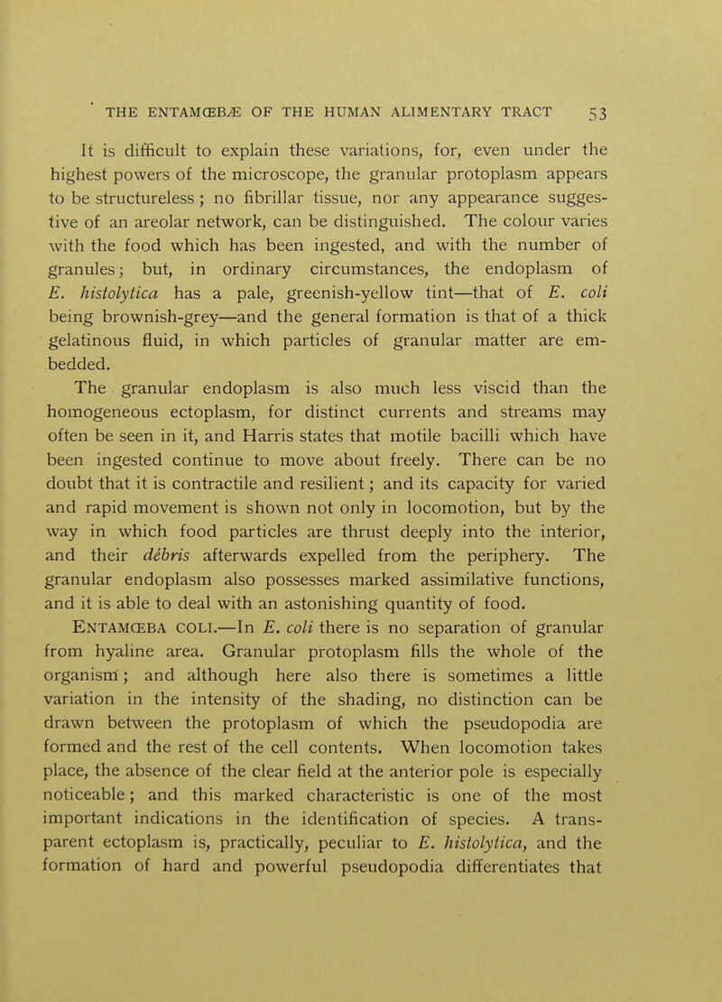 It is difficult to explain these variations, for, even under the highest powers of the microscope, the granular protoplasm appears to be structureless; no fibrillar tissue, nor any appearance sugges- tive of an areolar network, can be distinguished. The colour varies with the food which has been ingested, and with the number of granules; but, in ordinary circumstances, the endoplasm of E. histolytica has a pale, greenish-yellow tint—that of E. coli being brownish-grey—and the general formation is that of a thick gelatinous fluid, in which particles of granular matter are em- bedded. The granular endoplasm is also much less viscid than the homogeneous ectoplasm, for distinct currents and streams may often be seen in it, and Harris states that motile bacilli which have been ingested continue to move about freely. There can be no doubt that it is contractile and resilient; and its capacity for varied and rapid movement is shown not only in locomotion, but by the way in which food particles are thrust deeply into the interior, and their debris afterwards expelled from the periphery. The granular endoplasm also possesses marked assimilative functions, and it is able to deal with an astonishing quantity of food. Entamceba coli.—In E. coli there is no separation of granular from hyaline area. Granular protoplasm fills the whole of the organism; and although here also there is sometimes a little variation in the intensity of the shading, no distinction can be drawn between the protoplasm of which the pseudopodia are formed and the rest of the cell contents. When locomotion takes place, the absence of the clear field at the anterior pole is especially noticeable; and this marked characteristic is one of the most important indications in the identification of species. A trans- parent ectoplasm is, practically, peculiar to E. histolytica, and the formation of hard and powerful pseudopodia differentiates that