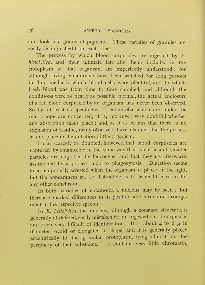 and look like grains of pigment. These varieties of granules are easily distinguished from each other. The process by which blood corpuscles are ingested by E. histolytica, and their ultimate fate after being included in the endoplasm of that organism, are imperfectly understood; for although living entamoebas have been watched for long periods in fluid media in which blood cells were plentiful, and to which fresh blood was from time to time supplied, and although the conditions were as nearly as possible normal, the actual enclosure of a red blood corpuscle by an organism has never been observed. So far at least as specimens of entamoeba which are under the microscope are concerned, it is, moreover, very doubtful whether any absorption takes place ; and, as it is certain that there is no expulsion of residue, many observers have claimed that the process has no place in the nutrition of the organism. It can scarcely be doubted, however, that blood corpuscles are captured by entamoebas in the same way that bacteria and smaller particles are englobed by leucocytes, and that they are afterwards assimilated by a process akin to phagocytosis. Digestion seems to be temporarily arrested when the organism is placed in the light, but the appearances are so distinctive as to leave little room for any other conclusion. In both varieties of entamoeba a nucleus may be seen ; but there are marked differences in its position and structural arrange- ment in the respective species. In E. histolytica, the nucleus, although a constant structure, is generally ill-defined, easily mistaken for an ingested blood corpuscle, and often very difficult of identification. It is about 4 to 6 /i in diameter, ovoid or elongated in shape, and it is generally placed eccentrically to the granular protoplasm, lying almost on the periphery of that substance. It contains very little chromatin,