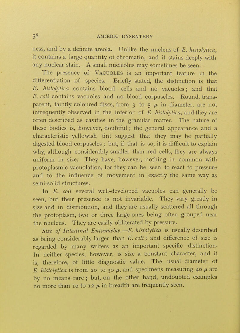 ness, and by a definite areola. Unlike the nucleus of E. histolytica, it contains a large quantity of chromatin, and it stains deeply with any nuclear stain. A small nucleolus may sometimes be seen. The presence of Vacuoles is an important feature in the differentiation of species. Briefly stated, the distinction is that E. histolytica contains blood cells and no vacuoles; and that E. coli contains vacuoles and no blood corpuscles. Round, trans- parent, faintly coloured discs, from 3 to 5 /* in diameter, are not infrequently observed in the interior of E. histolytica, and they are often described as cavities in the granular matter. The nature of these bodies is, however, doubtful ; the general appearance and a characteristic yellowish tint suggest that they may be partially digested blood corpuscles ; but, if that is so, it is difficult to explain why, although considerably smaller than red cells, they are always uniform in size. They have, however, nothing in common with protoplasmic vacuolation, for they can be seen to react to pressure and to the influence of movement in exactly the same way as semi-solid structures. In E. coli several well-developed vacuoles can generally be seen, but their presence is not invariable. They vary greatly in size and in distribution, and they are usually scattered all through the protoplasm, two or three large ones being often grouped near the nucleus. They are easily obliterated by pressure. Size of Intestinal Entamoeba;.—E. histolytica is usually described as being considerably larger than E. coli; and difference of size is regarded by many writers as an important specific distinction- In neither species, however, is size a constant character, and it is, therefore, of little diagnostic value. The usual diameter of E. histolytica is from 20 to 30 n, and specimens measuring 40 /x, are by no means rare ; but, on the other hand, undoubted examples no more than 10 to 12 /x in breadth are frequently seen.