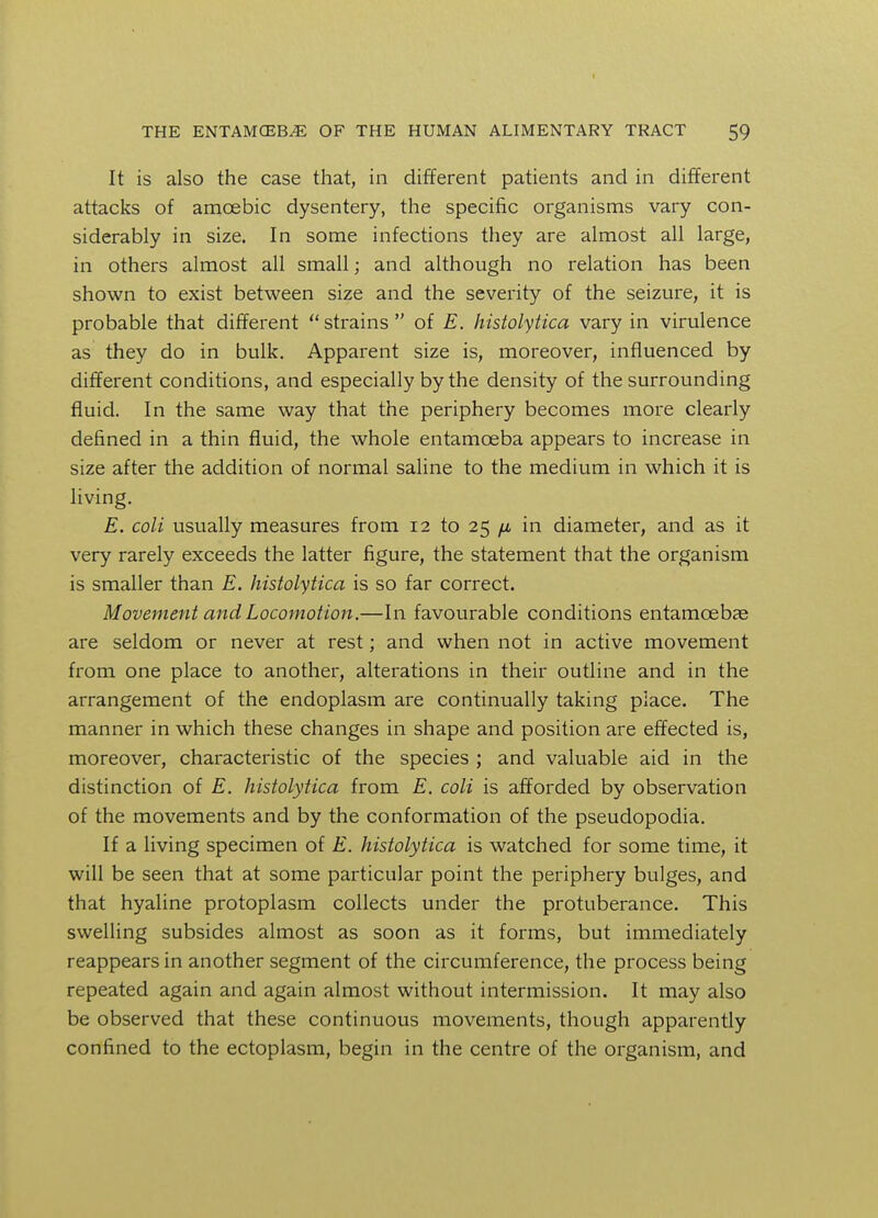 It is also the case that, in different patients and in different attacks of amoebic dysentery, the specific organisms vary con- siderably in size. In some infections they are almost all large, in others almost all small; and although no relation has been shown to exist between size and the severity of the seizure, it is probable that different strains of E. histolytica vary in virulence as they do in bulk. Apparent size is, moreover, influenced by different conditions, and especially by the density of the surrounding fluid. In the same way that the periphery becomes more clearly defined in a thin fluid, the whole entamoeba appears to increase in size after the addition of normal saline to the medium in which it is living. E. coli usually measures from 12 to 25 /a in diameter, and as it very rarely exceeds the latter figure, the statement that the organism is smaller than E. histolytica is so far correct. Movement and Locomotion.—In favourable conditions entamcebae are seldom or never at rest; and when not in active movement from one place to another, alterations in their outline and in the arrangement of the endoplasm are continually taking place. The manner in which these changes in shape and position are effected is, moreover, characteristic of the species ; and valuable aid in the distinction of E. histolytica from E. coli is afforded by observation of the movements and by the conformation of the pseudopodia. If a living specimen of E. histolytica is watched for some time, it will be seen that at some particular point the periphery bulges, and that hyaline protoplasm collects under the protuberance. This swelling subsides almost as soon as it forms, but immediately reappears in another segment of the circumference, the process being repeated again and again almost without intermission. It may also be observed that these continuous movements, though apparently confined to the ectoplasm, begin in the centre of the organism, and