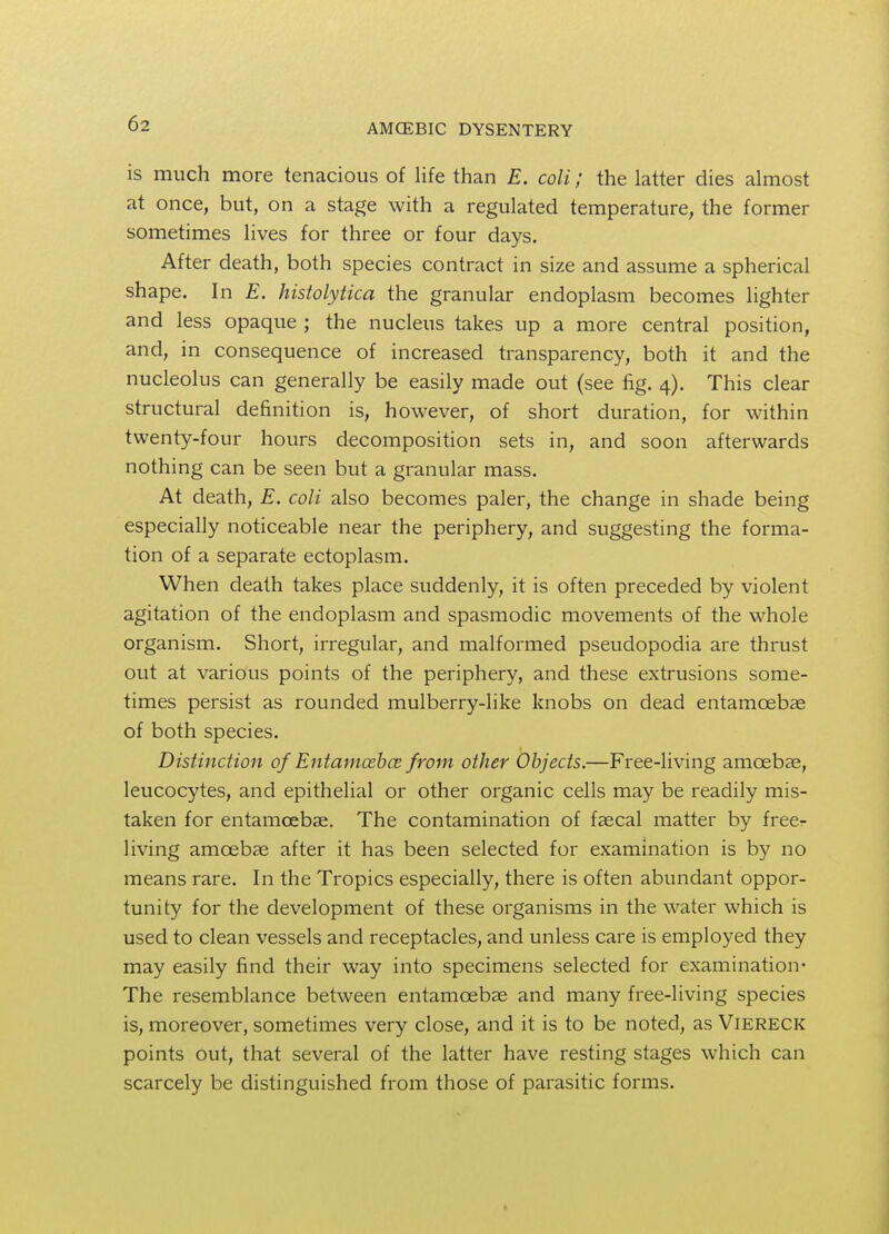 is much more tenacious of life than E. colt; the latter dies almost at once, but, on a stage with a regulated temperature, the former sometimes lives for three or four days. After death, both species contract in size and assume a spherical shape. In E. histolytica the granular endoplasm becomes lighter and less opaque ; the nucleus takes up a more central position, and, in consequence of increased transparency, both it and the nucleolus can generally be easily made out (see fig. 4). This clear structural definition is, however, of short duration, for within twenty-four hours decomposition sets in, and soon afterwards nothing can be seen but a granular mass. At death, E. coli also becomes paler, the change in shade being especially noticeable near the periphery, and suggesting the forma- tion of a separate ectoplasm. When death takes place suddenly, it is often preceded by violent agitation of the endoplasm and spasmodic movements of the whole organism. Short, irregular, and malformed pseudopodia are thrust out at various points of the periphery, and these extrusions some- times persist as rounded mulberry-like knobs on dead entamcebae of both species. Distinction of Entamoeba from other Objects.—Free-living amoebae, leucocytes, and epithelial or other organic cells may be readily mis- taken for entamcebae. The contamination of faecal matter by free^ living amoebae after it has been selected for examination is by no means rare. In the Tropics especially, there is often abundant oppor- tunity for the development of these organisms in the water which is used to clean vessels and receptacles, and unless care is employed they may easily find their way into specimens selected for examination- The resemblance between entamoebas and many free-living species is, moreover, sometimes very close, and it is to be noted, as Viereck points out, that several of the latter have resting stages which can scarcely be distinguished from those of parasitic forms.
