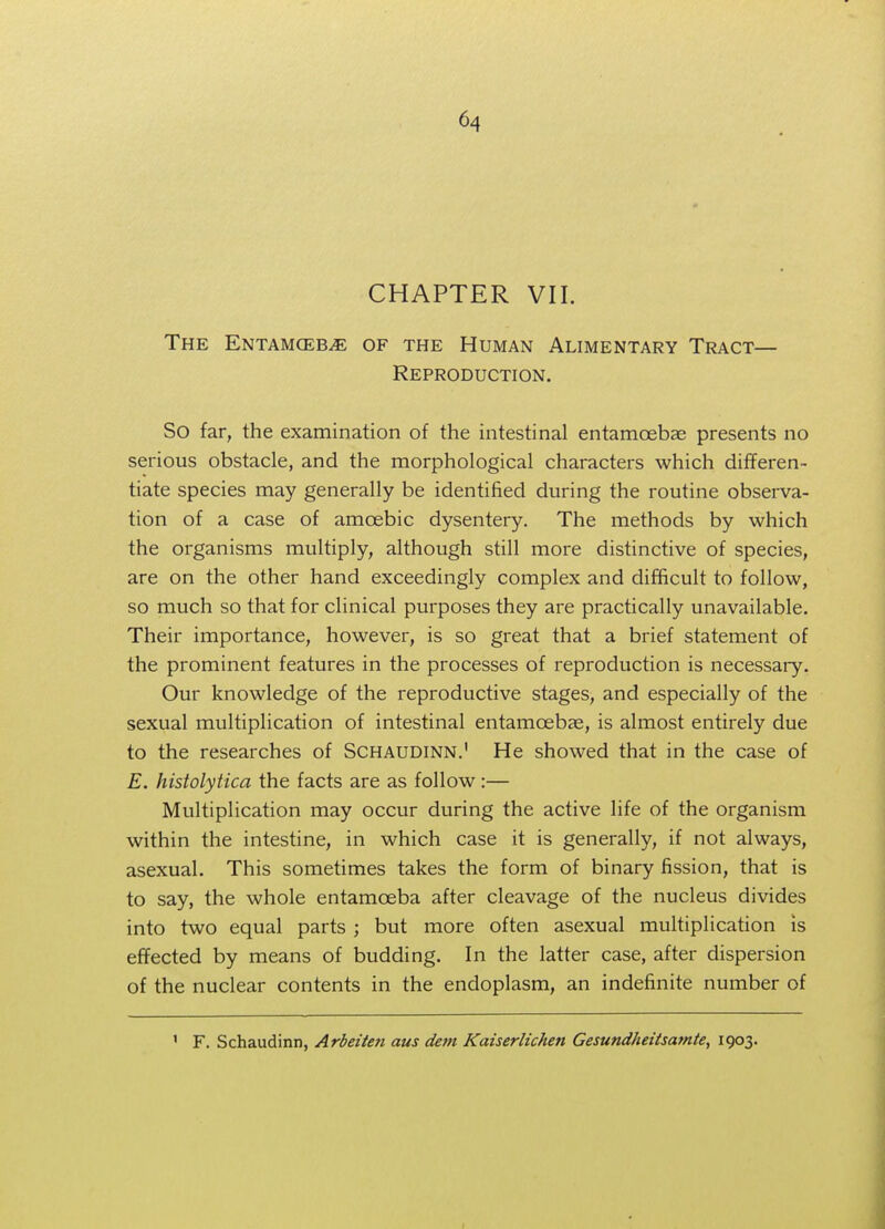 CHAPTER VII. The Entamceb^e of the Human Alimentary Tract— Reproduction. So far, the examination of the intestinal entamoebas presents no serious obstacle, and the morphological characters which differen- tiate species may generally be identified during the routine observa- tion of a case of amoebic dysentery. The methods by which the organisms multiply, although still more distinctive of species, are on the other hand exceedingly complex and difficult to follow, so much so that for clinical purposes they are practically unavailable. Their importance, however, is so great that a brief statement of the prominent features in the processes of reproduction is necessary. Our knowledge of the reproductive stages, and especially of the sexual multiplication of intestinal entamoebas, is almost entirely due to the researches of Schaudinn.' He showed that in the case of E. histolytica the facts are as follow :— Multiplication may occur during the active life of the organism within the intestine, in which case it is generally, if not always, asexual. This sometimes takes the form of binary fission, that is to say, the whole entamoeba after cleavage of the nucleus divides into two equal parts ; but more often asexual multiplication is effected by means of budding. In the latter case, after dispersion of the nuclear contents in the endoplasm, an indefinite number of 1 F. Schaudinn, Arbeiten aus dem Kaiserlichen Gesundheitsamte, 1903.