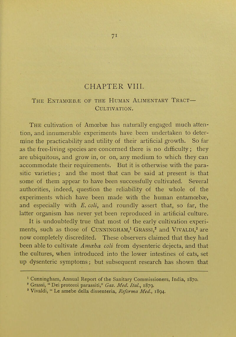 CHAPTER VIII. The Entamoeba of the Human Alimentary Tract— Cultivation. The cultivation of Amoebae has naturally engaged much atten- tion, and innumerable experiments have been undertaken to deter- mine the practicability and utility of their artificial growth. So fat- as the free-living species are concerned there is no difficulty; they are ubiquitous, and grow in, or on, any medium to which they can accommodate their requirements. But it is otherwise with the para- sitic varieties; and the most that can be said at present is that some of them appear to have been successfully cultivated. Several authorities, indeed, question the reliability of the whole of the experiments which have been made with the human entamcebae, and especially with E. coli, and roundly assert that, so far, the latter organism has never yet been reproduced in artificial culture. It is undoubtedly true that most of the early cultivation experi- ments, such as those of Cunningham,1 Grassi,2 and Vivaldi,3 are now completely discredited. These observers claimed that they had been able to cultivate Amceba coli from dysenteric dejecta, and that the cultures, when introduced into the lower intestines of cats, set up dysenteric symptoms ; but subsequent research has shown that 1 Cunningham, Annual Report of the Sanitary Commissioners, India, 1870. 3 Grassi, Dei protozoi parassiti, Gaz. Med. Hal., 1879. 3 Vivaldi,  Le amebe della dissenteria, Reforma Med., 1894.