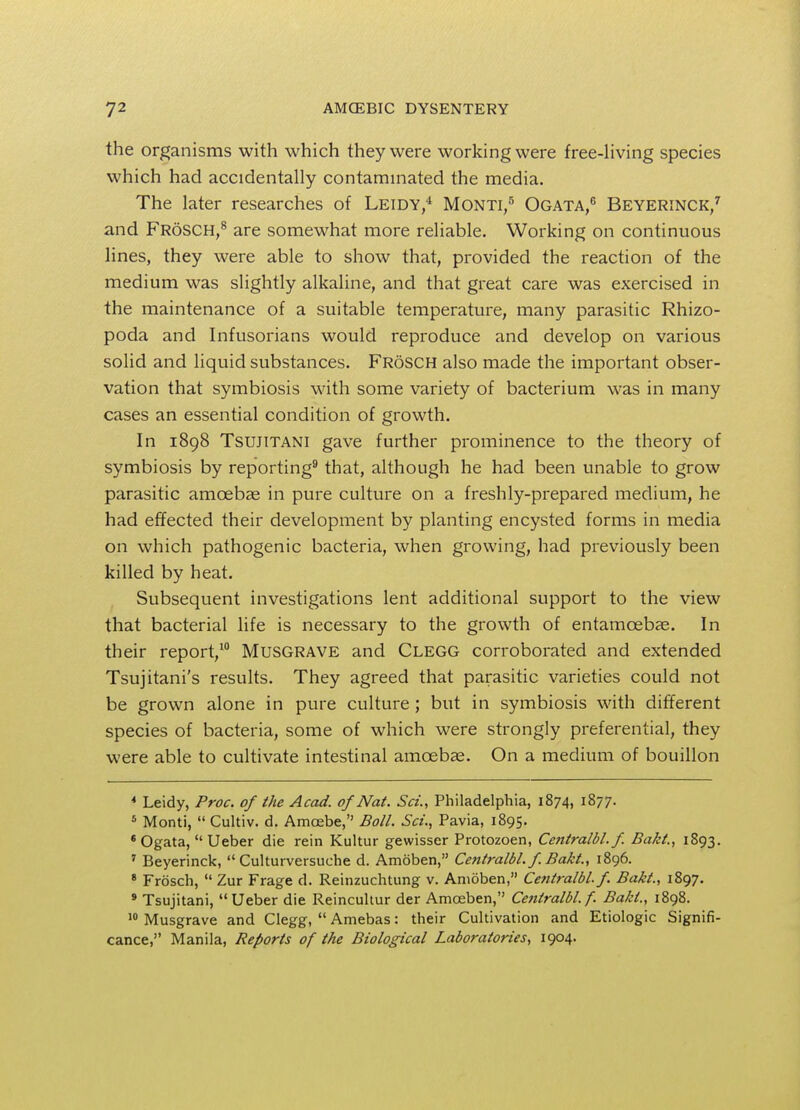 the organisms with which they were working were free-living species which had accidentally contaminated the media. The later researches of Leidy,4 Monti,5 Ogata,6 Beyerinck,7 and Frosch,8 are somewhat more reliable. Working on continuous lines, they were able to show that, provided the reaction of the medium was slightly alkaline, and that great care was exercised in the maintenance of a suitable temperature, many parasitic Rhizo- poda and Infusorians would reproduce and develop on various solid and liquid substances. Frosch also made the important obser- vation that symbiosis with some variety of bacterium was in many cases an essential condition of growth. In 1898 Tsujitani gave further prominence to the theory of symbiosis by reporting9 that, although he had been unable to grow parasitic amcebas in pure culture on a freshly-prepared medium, he had effected their development by planting encysted forms in media on which pathogenic bacteria, when growing, had previously been killed by heat. Subsequent investigations lent additional support to the view that bacterial life is necessary to the growth of entamoebas. In their report,10 Musgrave and Clegg corroborated and extended Tsujitani's results. They agreed that parasitic varieties could not be grown alone in pure culture ; but in symbiosis with different species of bacteria, some of which were strongly preferential, they were able to cultivate intestinal amoebae. On a medium of bouillon * Leidy, Proc. of the Acad, of Nat. Set., Philadelphia, 1874, 1877. 5 Monti,  Cultiv. d. Amoebe, Boll. Set., Pavia, 1895. * Ogata,  Ueber die rein Kultur gewisser Protozoen, Centralbl. f. Bakt., 1893. 7 Beyerinck,  Culturversuche d. Amoben, Centralbl. f. Bakt., 1896. 8 Frosch,  Zur Frage d. Reinzuchtung v. Amoben, Centralbl. f. Bakt., 1897. 9 Tsujitani, Ueber die Reincultur der Amceben, Centralbl. f. Bakt., 1898. 10 Musgrave and Clegg,  Amebas: their Cultivation and Etiologic Signifi- cance, Manila, Reports of the Biological Laboratories, 1904.