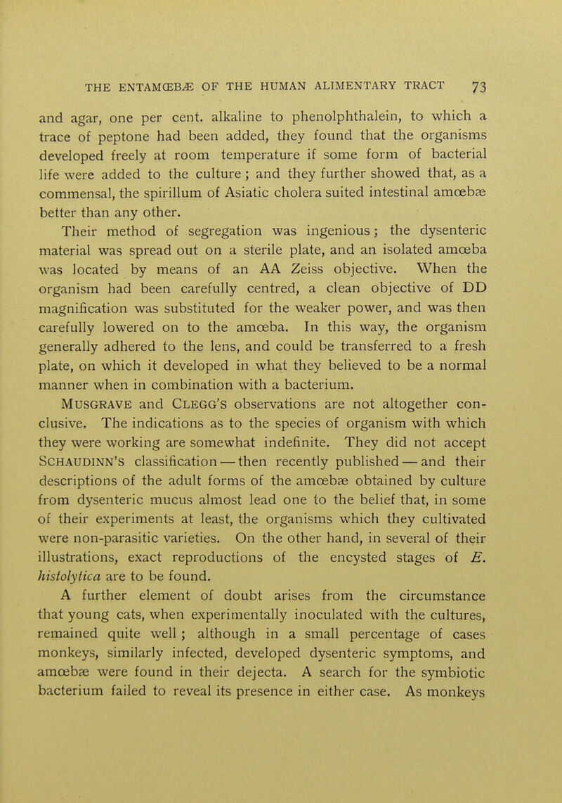and agar, one per cent, alkaline to phenolphthalein, to which a trace of peptone had been added, they found that the organisms developed freely at room temperature if some form of bacterial life were added to the culture ; and they further showed that, as a commensal, the spirillum of Asiatic cholera suited intestinal amoebae better than any other. Their method of segregation was ingenious; the dysenteric material was spread out on a sterile plate, and an isolated amoeba was located by means of an AA Zeiss objective. When the organism had been carefully centred, a clean objective of DD magnification was substituted for the weaker power, and was then carefully lowered on to the amoeba. In this way, the organism generally adhered to the lens, and could be transferred to a fresh plate, on which it developed in what they believed to be a normal manner when in combination with a bacterium. Musgrave and Clegg's observations are not altogether con- clusive. The indications as to the species of organism with which they were working are somewhat indefinite. They did not accept Schaudinn's classification — then recently published — and their descriptions of the adult forms of the amoebae obtained by culture from dysenteric mucus almost lead one to the belief that, in some of their experiments at least, the organisms which they cultivated were non-parasitic varieties. On the other hand, in several of their illustrations, exact reproductions of the encysted stages of E. histolytica are to be found. A further element of doubt arises from the circumstance that young cats, when experimentally inoculated with the cultures, remained quite well ; although in a small percentage of cases monkeys, similarly infected, developed dysenteric symptoms, and amoebae were found in their dejecta. A search for the symbiotic bacterium failed to reveal its presence in either case. As monkeys