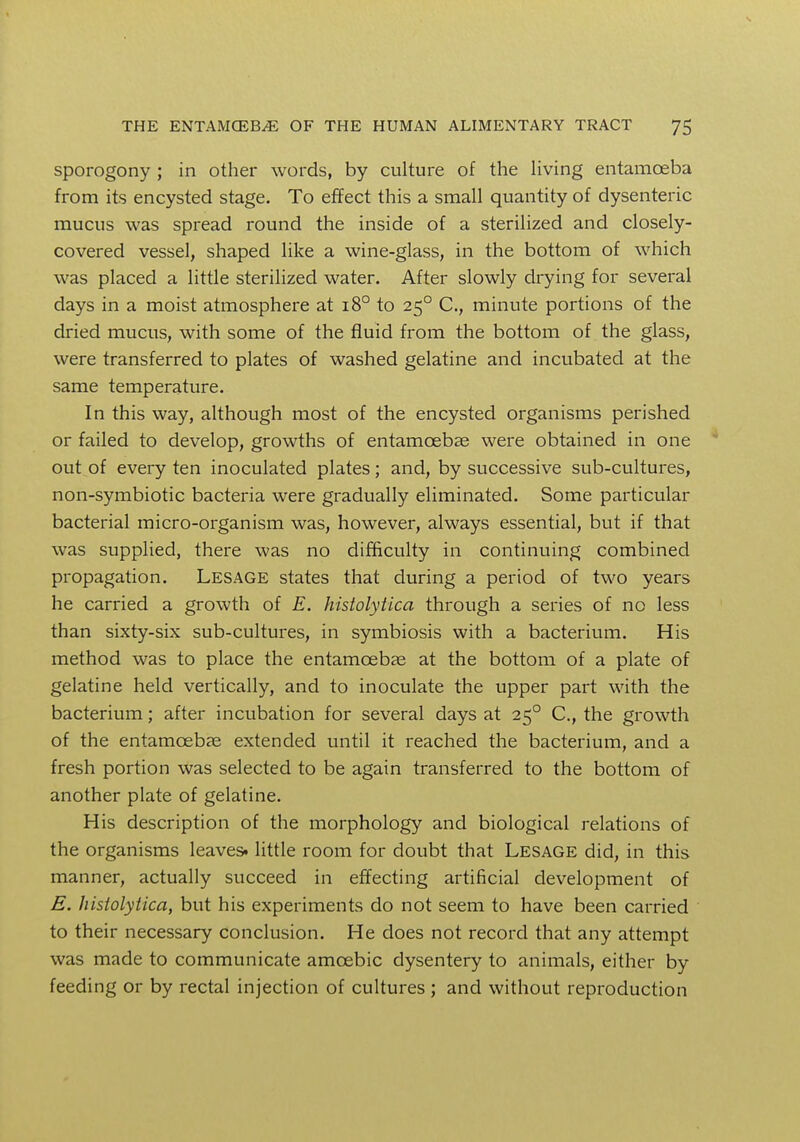 sporogony ; in other words, by culture of the living entamoeba from its encysted stage. To effect this a small quantity of dysenteric mucus was spread round the inside of a sterilized and closely- covered vessel, shaped like a wine-glass, in the bottom of which was placed a little sterilized water. After slowly drying for several days in a moist atmosphere at 180 to 250 C, minute portions of the dried mucus, with some of the fluid from the bottom of the glass, were transferred to plates of washed gelatine and incubated at the same temperature. In this way, although most of the encysted organisms perished or failed to develop, growths of entamoebas were obtained in one out of every ten inoculated plates; and, by successive sub-cultures, non-symbiotic bacteria were gradually eliminated. Some particular bacterial micro-organism was, however, always essential, but if that was supplied, there was no difficulty in continuing combined propagation. Lesage states that during a period of two years he carried a growth of E. histolytica through a series of no less than sixty-six sub-cultures, in symbiosis with a bacterium. His method was to place the entamcebae at the bottom of a plate of gelatine held vertically, and to inoculate the upper part with the bacterium; after incubation for several days at 250 C, the growth of the entamoebas extended until it reached the bacterium, and a fresh portion was selected to be again transferred to the bottom of another plate of gelatine. His description of the morphology and biological relations of the organisms leaves, little room for doubt that Lesage did, in this manner, actually succeed in effecting artificial development of E. histolytica, but his experiments do not seem to have been carried to their necessary conclusion. He does not record that any attempt was made to communicate amoebic dysentery to animals, either by feeding or by rectal injection of cultures ; and without reproduction