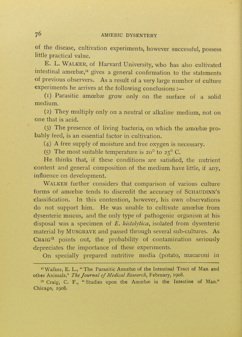 of the disease, cultivation experiments, however successful, possess little practical value. E. L. Walker, of Harvard University, who has also cultivated intestinal amoebae,12 gives a general confirmation to the statements of previous observers. As a result of a very large number of culture experiments he arrives at the following conclusions :— (1) Parasitic amoebae grow only on the surface of a solid medium. (2) They multiply only on a neutral or alkaline medium, not on one that is acid. (3) The presence of living bacteria, on which the amoebae pro- bably feed, is an essential factor in cultivation. (4) A free supply of moisture and free oxygen is necessary. (5) The most suitable temperature is 200 to 250 C. He thinks that, if these conditions are satisfied, the nutrient content and general composition of the medium have little, if any, influence on development. Walker further considers that comparison of various culture forms of amoebae tends to discredit the accuracy of Schaudinn's classification. In this contention, however, his own observations do not support him. He was unable to cultivate amoebae from dysenteric mucus, and the only type of pathogenic organism at his disposal was a specimen of E. histolytica, isolated from dysenteric material by Musgrave and passed through several sub-cultures. As Craig13 points out, the probability of contamination seriously depreciates the importance of these experiments. On specially prepared nutritive media (potato, macaroni in 12Walker, E. L., The Parasitic Amcebae of the Intestinal Tract of Man and other Animals, The Journal of Medical Research, February, 1908. 13 Craig, C. F.,  Studies upon the Amcebre in the Intestine of Man. Chicago, 1908.