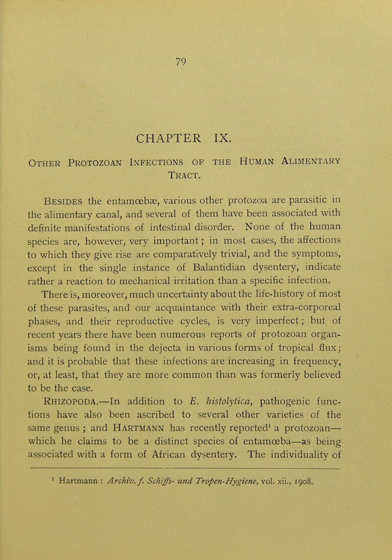 CHAPTER IX. Other Protozoan Infections of the Human Alimentary Tract. Besides the entamoeba, various other protozoa are parasitic in the alimentary canal, and several of them have been associated with definite manifestations of intestinal disorder. None of the human species are, however, very important; in most cases, the affections to which they give rise are comparatively trivial, and the symptoms, except in the single instance of Balantidian dysentery, indicate rather a reaction to mechanical irritation than a specific infection. There is, moreover, much uncertainty about the life-history of most of these parasites, and our acquaintance with their extra-corporeal phases, and their reproductive cycles, is very imperfect; but of recent years there have been numerous reports of protozoan organ- isms being found in the dejecta in various forms of tropical flux; and it is probable that these infections are increasing in frequency, or, at least, that they are more common than was formerly believed to be the case. Rhizopoda.—In addition to E. histolytica, pathogenic func- tions have also been ascribed to several other varieties of the same genus ; and Hartmann has recently reported1 a protozoan— which he claims to be a distinct species of entamoeba—as being associated with a form of African dysentery. The individuality of 1 Hartmann : Archiv.f. Schiffs- unci Trofien-Hygiene, vol. xii., 1908.