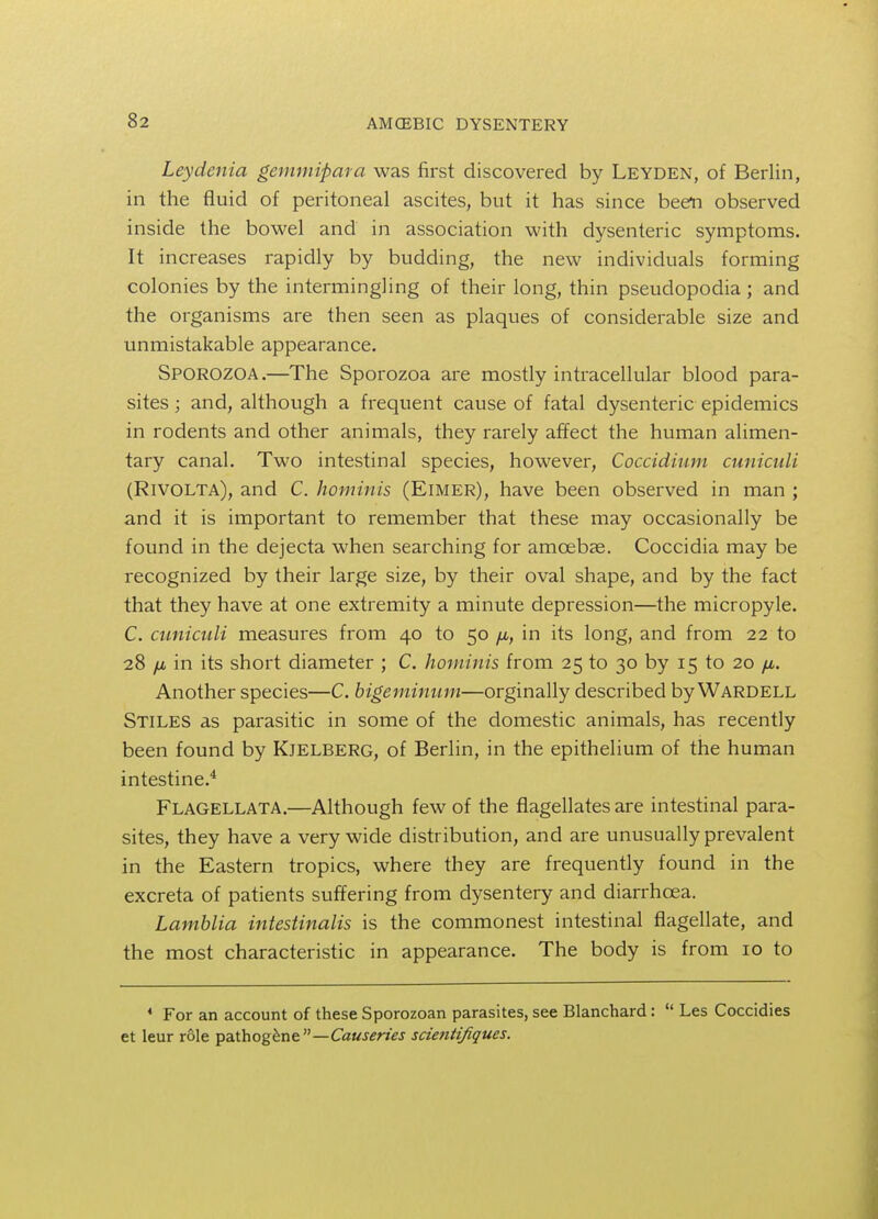 Leydenia gemmipara was first discovered by Leyden, of Berlin, in the fluid of peritoneal ascites, but it has since been observed inside the bowel and in association with dysenteric symptoms. It increases rapidly by budding, the new individuals forming colonies by the intermingling of their long, thin pseudopodia; and the organisms are then seen as plaques of considerable size and unmistakable appearance. Sporozoa.—The Sporozoa are mostly intracellular blood para- sites ; and, although a frequent cause of fatal dysenteric epidemics in rodents and other animals, they rarely affect the human alimen- tary canal. Two intestinal species, however, Coccidium cuniculi (Rivolta), and C. hominis (ElMER), have been observed in man ; and it is important to remember that these may occasionally be found in the dejecta when searching for amoebae. Coccidia may be recognized by their large size, by their oval shape, and by the fact that they have at one extremity a minute depression—the micropyle. C. cuniculi measures from 40 to 50 fi, in its long, and from 22 to 28 /J, in its short diameter ; C. hominis from 25 to 30 by 15 to 20 fi. Another species—C. bigeminum—orginally described by Wardell Stiles as parasitic in some of the domestic animals, has recently been found by Kjelberg, of Berlin, in the epithelium of the human intestine.4 Flagellata.—Although few of the flagellates are intestinal para- sites, they have a very wide distribution, and are unusually prevalent in the Eastern tropics, where they are frequently found in the excreta of patients suffering from dysentery and diarrhoea. Lamblia intestinalis is the commonest intestinal flagellate, and the most characteristic in appearance. The body is from 10 to 4 For an account of these Sporozoan parasites, see Blanchard : Les Coccidies et leur role pathogene—Causeries scientifiques.