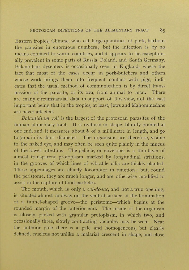 Eastern tropics, Chinese, who eat large quantities of pork, harbour the parasites in enormous numbers; but the infection is by no means confined to warm countries, and it appears to be exception- ally prevalent in some parts of Russia, Poland, and So.uth Germany. Balantidian dysentery is occasionally seen in England, where the fact that most of the cases occur in pork-butchers and others whose work brings them into frequent contact with pigs, indi- cates that the usual method of communication is by direct trans- mission of the parasite, or its ova, from animal to man. There are many circumstantial data in support of this view, not the least important being that in the tropics, at least, Jews and Mahommedans are never affected. Balantidinm coli is the largest of the protozoan parasites of the human alimentary tract. It is oviform in shape, bluntly pointed at one end, and it measures about ^ of a millimetre in length, and 50 to 70 fj, in its short diameter. The organisms are, therefore, visible to the naked eye, and may often be seen quite plainly in the mucus of the lower intestine. The pellicle, or envelope, is a thin layer of almost transparent protoplasm marked by longitudinal striations, in the grooves of which lines of vibratile cilia are thickly planted. These appendages are chiefly locomotor in function ; but, round the peristome, they are much longer, and are otherwise modified to assist in the capture of food particles. The mouth, which is only a cul-de-sac, and not a true opening, is situated almost midway on the ventral surface at the termination of a funnel-shaped groove—the peristome—which begins at the rounded margin of the anterior end. The inside of the organism is closely packed with granular protoplasm, in which two, and occasionally three, slowly contracting vacuoles may be seen. Near the anterior pole there is a pale and homogeneous, but clearly defined, nucleus not unlike a malarial crescent in shape, and close