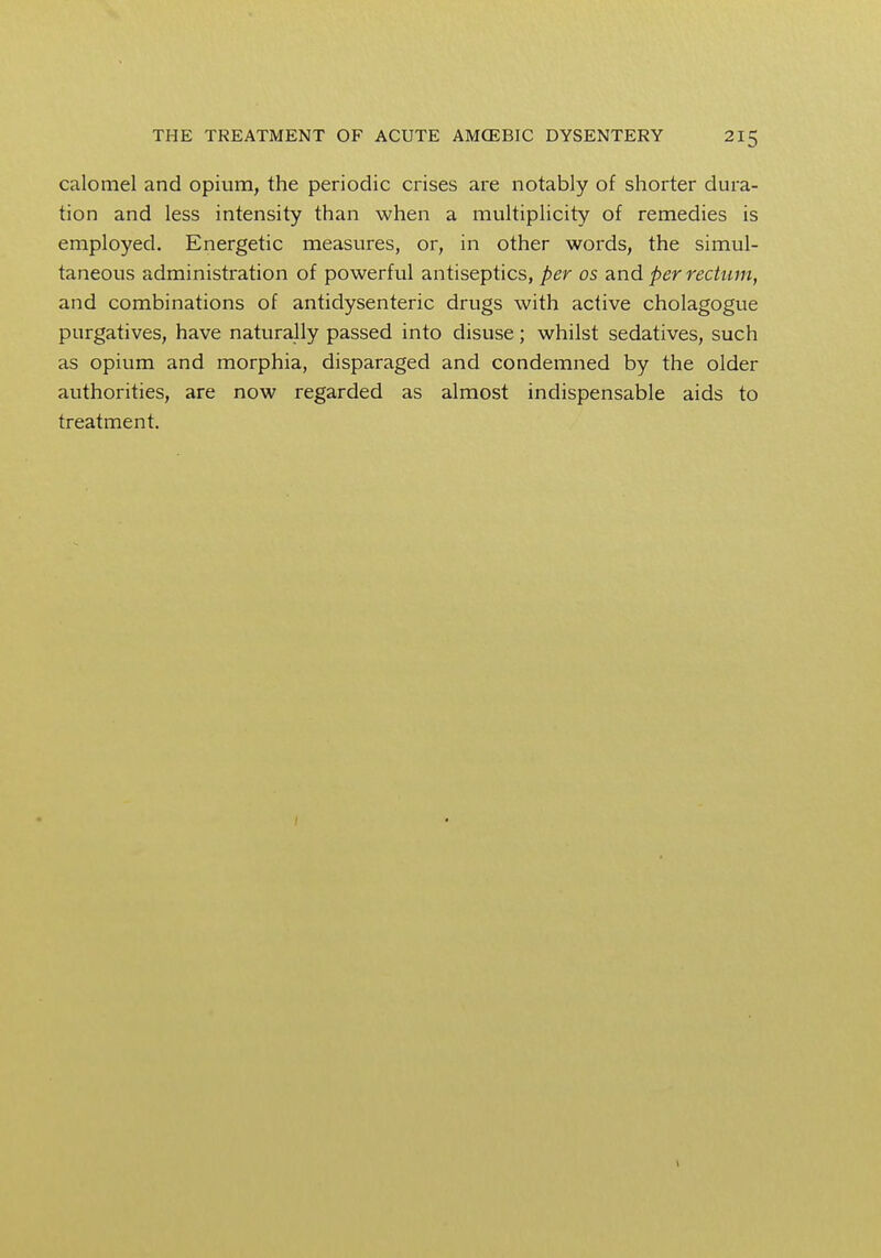 calomel and opium, the periodic crises are notably of shorter dura- tion and less intensity than when a multiplicity of remedies is employed. Energetic measures, or, in other words, the simul- taneous administration of powerful antiseptics, per os and per rectum, and combinations of antidysenteric drugs with active cholagogue purgatives, have naturally passed into disuse; whilst sedatives, such as opium and morphia, disparaged and condemned by the older authorities, are now regarded as almost indispensable aids to treatment. 1
