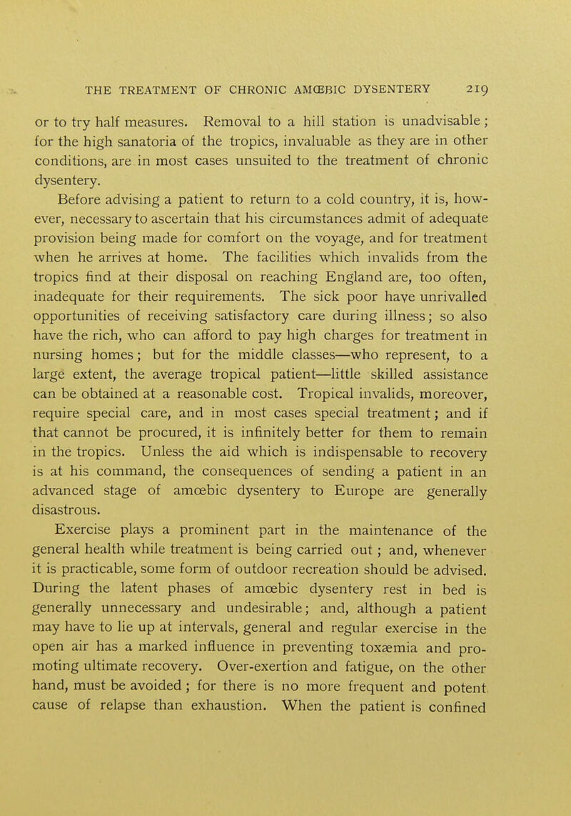 or to try half measures. Removal to a hill station is unadvisable ; for the high sanatoria of the tropics, invaluable as they are in other conditions, are in most cases unsuited to the treatment of chronic dysentery. Before advising a patient to return to a cold country, it is, how- ever, necessary to ascertain that his circumstances admit of adequate provision being made for comfort on the voyage, and for treatment when he arrives at home. The facilities which invalids from the tropics find at their disposal on reaching England are, too often, inadequate for their requirements. The sick poor have unrivalled opportunities of receiving satisfactory care during illness; so also have the rich, who can afford to pay high charges for treatment in nursing homes; but for the middle classes—who represent, to a large extent, the average tropical patient—little skilled assistance can be obtained at a reasonable cost. Tropical invalids, moreover, require special care, and in most cases special treatment; and if that cannot be procured, it is infinitely better for them to remain in the tropics. Unless the aid which is indispensable to recovery is at his command, the consequences of sending a patient in an advanced stage of amoebic dysentery to Europe are generally disastrous. Exercise plays a prominent part in the maintenance of the general health while treatment is being carried out; and, whenever it is practicable, some form of outdoor recreation should be advised. During the latent phases of amoebic dysentery rest in bed is generally unnecessary and undesirable; and, although a patient may have to lie up at intervals, general and regular exercise in the open air has a marked influence in preventing toxaemia and pro- moting ultimate recovery. Over-exertion and fatigue, on the other hand, must be avoided; for there is no more frequent and potent cause of relapse than exhaustion. When the patient is confined