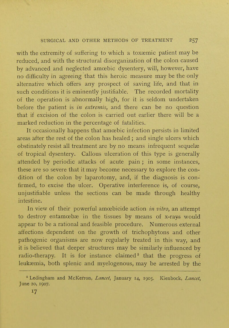 with the extremity of suffering to which a toxaemic patient may be reduced, and with the structural disorganization of the colon caused by advanced and neglected amoebic dysentery, will, however, have no difficulty in agreeing that this heroic measure may be the only alternative which offers any prospect of saving life, and that in such conditions it is eminently justifiable. The recorded mortality of the operation is abnormally high, for it is seldom undertaken before the patient is in extremis, and there can be no question that if excision of the colon is carried out earlier there will be a marked reduction in the percentage of fatalities. It occasionally happens that amoebic infection persists in limited areas after the rest of the colon has healed ; and single ulcers which obstinately resist all treatment are by no means infrequent sequela? of tropical dysentery. Callous ulceration of this type is generally attended by periodic attacks of acute pain ; in some instances, these are so severe that it may become necessary to explore the con- dition of the colon by laparotomy, and, if the diagnosis is con- firmed, to excise the ulcer. Operative interference is, of course, unjustifiable unless the sections can be made through healthy intestine. In view of their powerful amcebicide action in vitro, an attempt to destroy entamoeba? in the tissues by means of x-rays would appear to be a rational and feasible procedure. Numerous external affections dependent on the growth of trichophytons and other pathogenic organisms are now regularly treated in this way, and it is believed that deeper structures may be similarly influenced by radio-therapy. It is for instance claimed5 that the progress of leukaemia, both splenic and myelogenous, may be arrested by the 5 Ledingham and McKerron, Lancet, January 14, 1905. Kienbock, Lancet, June 20, 1907. 17