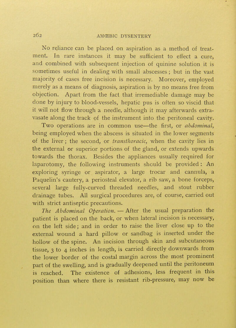 No reliance can be placed on aspiration as a method of treat- ment. In rare instances it may be sufficient to effect a cure, and combined with subsequent injection of quinine solution it is sometimes useful in dealing with small abscesses; but in the vast majority of cases free incision is necessary. Moreover, employed merely as a means of diagnosis, aspiration is by no means free from objection. Apart from the fact that irremediable damage may be done by injury to blood-vessels, hepatic pus is often so viscid that it will not flow through a needle, although it may afterwards extra- vasate along the track of the instrument into the peritoneal cavity. Two operations are in common use—the first, or abdominal, being employed when the abscess is situated in the lower segments of the liver; the second, or transthoracic, when the cavity lies in the external or superior portions of the gland, or extends upwards towards the thorax. Besides the appliances usually required for laparotomy, the following instruments should be provided : An exploring syringe or aspirator, a large trocar and cannula, a Paquelin's cautery, a periosteal elevator, a rib saw, a bone forceps, several large fully-curved threaded needles, and stout rubber drainage tubes. All surgical procedures are, of course, carried out with strict antiseptic precautions. The Abdominal Operation. — After the usual preparation the patient is placed on the back, or when lateral incision is necessary, on the left side; and in order to raise the liver close up to the external wound a hard pillow or sandbag is inserted under the hollow of the spine. An incision through skin and subcutaneous tissue, 3 to 4 inches in length, is carried directly downwards from the lower border of the costal margin across the most prominent part of the swelling, and is gradually deepened until the peritoneum is reached. The existence of adhesions, less frequent in this position than where there is resistant rib-pressure, may now be