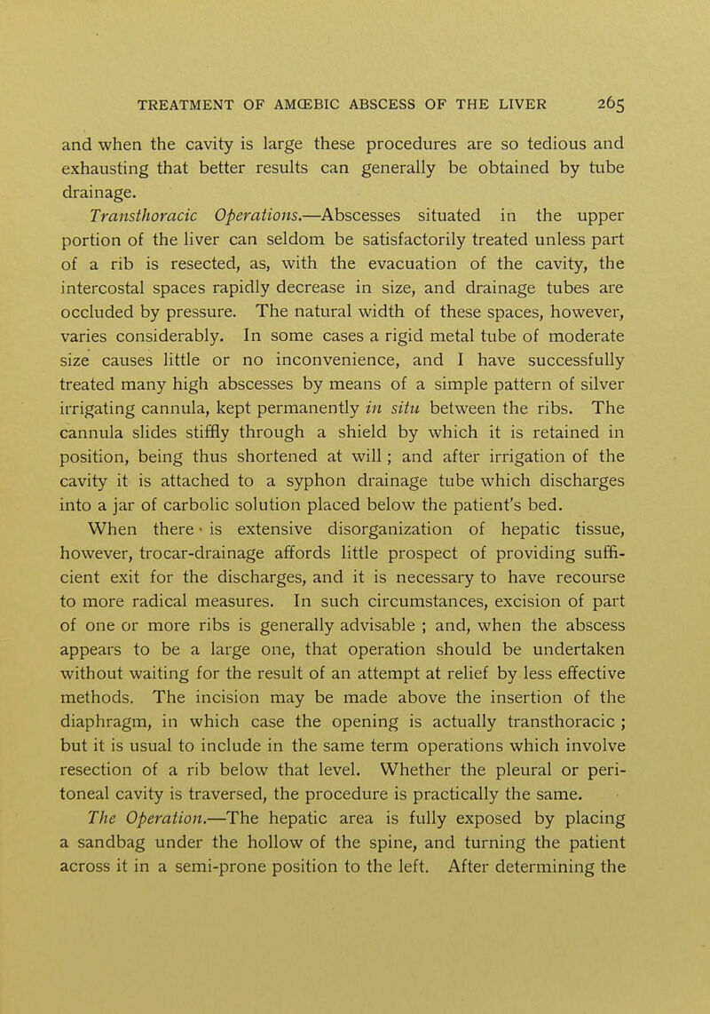 and when the cavity is large these procedures are so tedious and exhausting that better results can generally be obtained by tube drainage. Transthoracic Operations.—Abscesses situated in the upper portion of the liver can seldom be satisfactorily treated unless part of a rib is resected, as, with the evacuation of the cavity, the intercostal spaces rapidly decrease in size, and drainage tubes are occluded by pressure. The natural width of these spaces, however, varies considerably. In some cases a rigid metal tube of moderate size causes little or no inconvenience, and I have successfully treated many high abscesses by means of a simple pattern of silver irrigating cannula, kept permanently in situ between the ribs. The cannula slides stiffly through a shield by which it is retained in position, being thus shortened at will; and after irrigation of the cavity it is attached to a syphon drainage tube which discharges into a jar of carbolic solution placed below the patient's bed. When there • is extensive disorganization of hepatic tissue, however, trocar-drainage affords little prospect of providing suffi- cient exit for the discharges, and it is necessary to have recourse to more radical measures. In such circumstances, excision of part of one or more ribs is generally advisable ; and, when the abscess appears to be a large one, that operation should be undertaken without waiting for the result of an attempt at relief by less effective methods. The incision may be made above the insertion of the diaphragm, in which case the opening is actually transthoracic ; but it is usual to include in the same term operations which involve resection of a rib below that level. Whether the pleural or peri- toneal cavity is traversed, the procedure is practically the same. The Operation.—The hepatic area is fully exposed by placing a sandbag under the hollow of the spine, and turning the patient across it in a semi-prone position to the left. After determining the