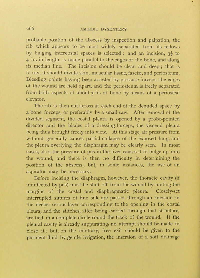 probable position of the abscess by inspection and palpation, the rib which appears to be most widely separated from its fellows by bulging intercostal spaces is selected ; and an incision, 3^ to 4 in. in length, is made parallel to the edges of the bone, and along its median line. The incision should be clean and deep ; that is to say, it should divide skin, muscular tissue, fasciae, and periosteum. Bleeding points having been arrested by pressure forceps, the edges of the wound are held apart, and the periosteum is freely separated from both aspects of about 3 in. of bone by means of a periosteal elevator. The rib is then cut across at each end of the denuded space by a bone forceps, or preferably by a small saw. After removal of the divided segment, the costal pleura is opened by a probe-pointed director and the blades of a dressing-forceps, the visceral pleura being thus brought freely into view. At this stage, air pressure from without generally causes partial collapse of the exposed lung, and the pleura overlying the diaphragm may be clearly seen. In most cases, also, the pressure of pus in the liver causes it to bulge up into the wound, and there is then no difficulty in determining the position of the abscess; but, in some instances, the use of an aspirator may be necessary. Before incising the diaphragm, however, the thoracic cavity (if uninfected by pus) must be shut off from the wound by uniting the margins of the costal and diaphragmatic pleura. Closely-set interrupted sutures of fine silk are passed through an incision in the deeper serous layer corresponding to the opening in the costal pleura, and the stitches, after being carried through that structure, are tied in a complete circle round the track of the wound. If the pleural cavity is already suppurating, no attempt should be made to close it; but, on the contrary, free exit should be given to the purulent fluid by gentle irrigation, the insertion of a soft drainage