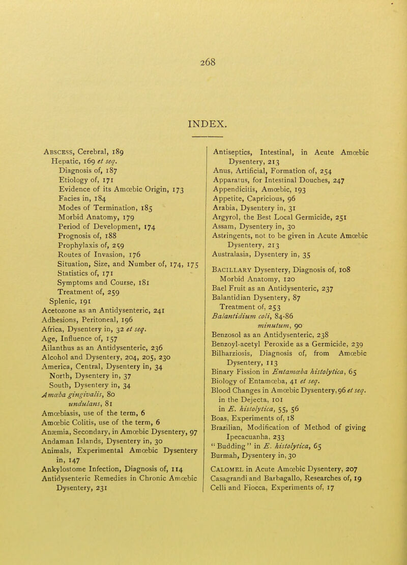 INDEX. Abscess, Cerebral, 189 Hepatic, 169 et seq. Diagnosis of, 187 Etiology of, 171 Evidence of its Amoebic Origin, 173 Facies in, 184 Modes of Termination, 185 Morbid Anatomy, 179 Period of Development, 174 Prognosis of, 188 Prophylaxis of, 2^9 Routes of Invasion, 176 Situation, Size, and Number of, 174, 175 Statistics of, 171 Symptoms and Course, 181 Treatment of, 259 Splenic, 191 Acetozone as an Antidysenteric, 241 Adhesions, Peritoneal, 196 Africa, Dysentery in, 32 et seq. Age, Influence of, 157 Ailanthus as an Antidysenteric, 236 Alcohol and Dysentery, 204, 205, 230 America, Central, Dysentery in, 34 North, Dysentery in, 37 South, Dysentery in, 34 Amaba gingivalis, 80 undulans, 81 Amoebiasis, use of the term, 6 Amoebic Colitis, use of the term, 6 Anjemia, Secondary, in Amoabic Dysentery, 97 Andaman Islands, Dysentery in, 30 Animals, Experimental Amoabic Dysentery in, 147 Ankylostome Infection, Diagnosis of, 114 Antidysenteric Remedies in Chronic Amoebic Dysentery, 231 Antiseptics, Intestinal, in Acute Amoebic Dysentery, 213 Anus, Artificial, Formation of, 254 Apparatus, for Intestinal Douches, 247 Appendicitis, Amoebic, 193 Appetite, Capricious, 96 Arabia, Dysentery in, 31 Argyrol, the Best Local Germicide, 251 Assam, Dysentery in, 30 Astringents, not to be given in Acute Amoebic Dysentery, 213 Australasia, Dysentery in, 35 Bacillary Dysentery, Diagnosis of, 108 Morbid Anatomy, 120 Bael Fruit as an Antidysenteric, 237 Balantidian Dysentery, 87 Treatment of, 253 Balantidium colt, 84-86 minutum, 90 Benzosol as an Antidysenteric, 238 Benzoyl-acetyl Peroxide as a Germicide, 239 Bilharziosis, Diagnosis of, from Amoebic Dysentery, 113 Binary Fission in Entamoeba histolytica, 65 Biology of Entamoeba, 41 et seq. Blood Changes in Amoebic Dysentery, 96 et seq. in the Dejecta, 101 in E. histolytica, 55, 56 Boas, Experiments of, 18 Brazilian, Modification of Method of giving Ipecacuanha, 233 Budding in E. histolytica, G$ Burmah, Dysentery in, 30 Calomel in Acute Amoabic Dysentery, 207 Casagrandi and Barbagallo, Researches of, 19 Celli and Fiocca, Experiments of, 17