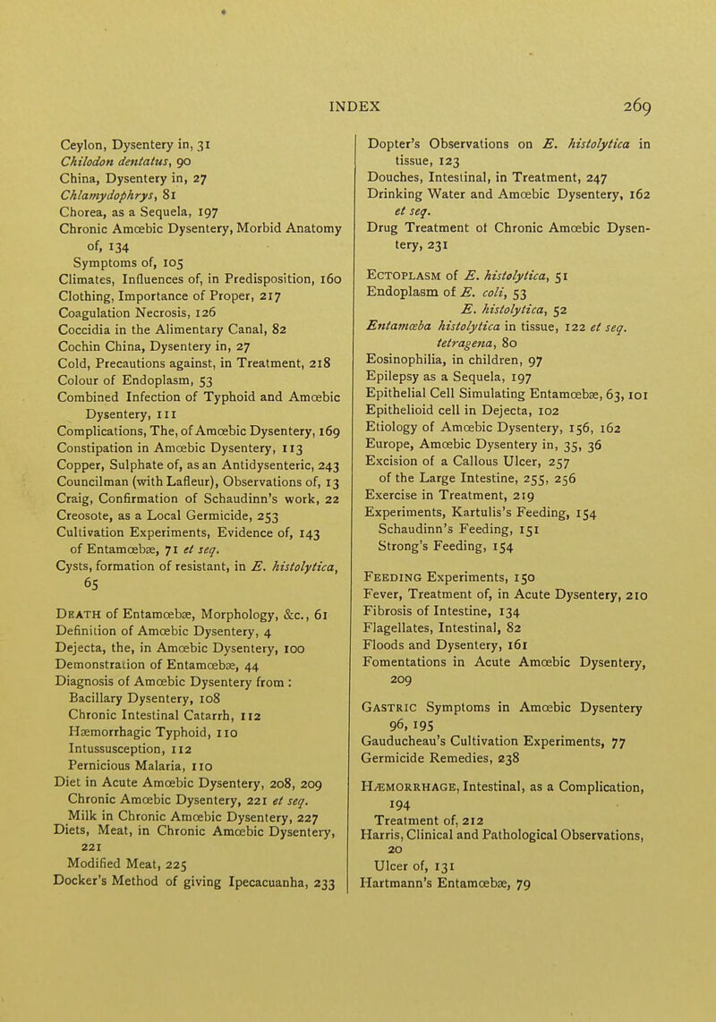 Ceylon, Dysentery in, 31 Chilodon dentatus, 90 China, Dysentery in, 27 Chlamydophrys, 81 Chorea, as a Sequela, 197 Chronic Amcebic Dysentery, Morbid Anatomy of, 134 Symptoms of, 105 Climates, Influences of, in Predisposition, 160 Clothing, Importance of Proper, 217 Coagulation Necrosis, 126 Coccidia in the Alimentary Canal, 82 Cochin China, Dysentery in, 27 Cold, Precautions against, in Treatment, 218 Colour of Endoplasm, 53 Combined Infection of Typhoid and Amcebic Dysentery, ill Complications, The, of Amcebic Dysentery, 169 Constipation in Amcebic Dysentery, 113 Copper, Sulphate of, as an Antidysenteric, 243 Councilman (with Lafleur), Observations of, 13 Craig, Confirmation of Schaudinn's work, 22 Creosote, as a Local Germicide, 253 Cultivation Experiments, Evidence of, 143 of Entamcebae, 71 et seq. Cysts, formation of resistant, in E. histolytica, 65 Death of Entamcebae, Morphology, &c, 61 Definition of Amcebic Dysentery, 4 Dejecta, the, in Amcebic Dysentery, 100 Demonstration of Entamcebae, 44 Diagnosis of Amoebic Dysentery from : Bacillary Dysentery, 108 Chronic Intestinal Catarrh, 112 Hemorrhagic Typhoid, 110 Intussusception, 112 Pernicious Malaria, no Diet in Acute Amcebic Dysentery, 208, 209 Chronic Amoebic Dysentery, 221 et seq. Milk in Chronic Amcebic Dysentery, 227 Diets, Meat, in Chronic Amcebic Dysentery, 221 Modified Meat, 225 Docker's Method of giving Ipecacuanha, 233 Dopter's Observations on E. histolytica in tissue, 123 Douches, Intestinal, in Treatment, 247 Drinking Water and Amcebic Dysentery, 162 et seq. Drug Treatment ot Chronic Amcebic Dysen- tery, 231 Ectoplasm of E. histolytica, 51 Endoplasm of E. coli, 53 E. histolytica, 52 Entamoeba histolytica in tissue, 122 et seq. tetragena, 80 Eosinophilia, in children, 97 Epilepsy as a Sequela, 197 Epithelial Cell Simulating Entamcebae, 63,101 Epithelioid cell in Dejecta, 102 Etiology of Amcebic Dysentery, 156, 162 Europe, Amcebic Dysentery in, 35, 36 Excision of a Callous Ulcer, 257 of the Large Intestine, 255, 256 Exercise in Treatment, 219 Experiments, Kartulis's Feeding, 154 Schaudinn's Feeding, 151 Strong's Feeding, 154 Feeding Experiments, 150 Fever, Treatment of, in Acute Dysentery, 210 Fibrosis of Intestine, 134 Flagellates, Intestinal, 82 Floods and Dysentery, 161 Fomentations in Acute Amcebic Dysentery, 209 Gastric Symptoms in Amcebic Dysentery 96, 195 Gauducheau's Cultivation Experiments, 77 Germicide Remedies, 238 Hemorrhage, Intestinal, as a Complication, 194 Treatment of, 212 Harris, Clinical and Pathological Observations, 20 Ulcer of, 131 Hartmann's Entamcebae, 79