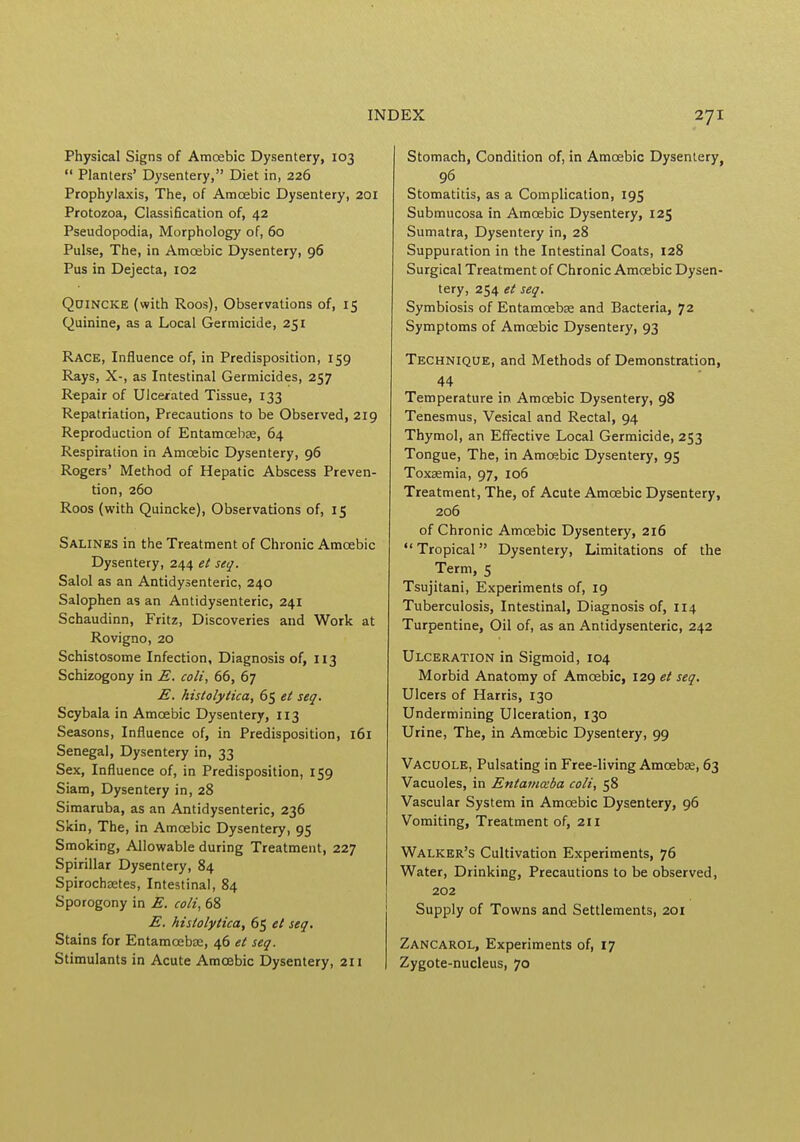 Physical Signs of Amoebic Dysentery, 103 Planters' Dysentery, Diet in, 226 Prophylaxis, The, of Amoebic Dysentery, 201 Protozoa, Classification of, 42 Pseudopodia, Morphology of, 60 Pulse, The, in Amoebic Dysentery, 96 Pus in Dejecta, 102 Quincke (with Roos), Observations of, 15 Quinine, as a Local Germicide, 251 Race, Influence of, in Predisposition, 159 Rays, X-, as Intestinal Germicides, 257 Repair of Ulcerated Tissue, 133 Repatriation, Precautions to be Observed, 219 Reproduction of Entamcebee, 64 Respiration in Amoebic Dysentery, 96 Rogers' Method of Hepatic Abscess Preven- tion, 260 Roos (with Quincke), Observations of, 15 Salines in the Treatment of Chronic Amoebic Dysentery, 244 et seq. Salol as an Antidysenteric, 240 Salophen as an Antidysenteric, 241 Schaudinn, Fritz, Discoveries and Work at Rovigno, 20 Schistosome Infection, Diagnosis of, 113 Schizogony in E. coli, 66, 67 E. histolytica, 65 et seq. Scybala in Amoebic Dysentery, 113 Seasons, Influence of, in Predisposition, 161 Senegal, Dysentery in, 33 Sex, Influence of, in Predisposition, 159 Siam, Dysentery in, 28 Simaruba, as an Antidysenteric, 236 Skin, The, in Amoebic Dysentery, 95 Smoking, Allowable during Treatment, 227 Spirillar Dysentery, 84 Spirochsetes, Intestinal, 84 Sporogony in E. coli, 68 E. histolytica, 65 et seq. Stains for Entamoebse, 46 et seq. Stimulants in Acute Amoebic Dysentery, 211 Stomach, Condition of, in Amoebic Dysentery, 96 Stomatitis, as a Complication, 195 Submucosa in Amoebic Dysentery, 125 Sumatra, Dysentery in, 28 Suppuration in the Intestinal Coats, 128 Surgical Treatment of Chronic Amoebic Dysen- tery, 254 et seq. Symbiosis of Entamcebse and Bacteria, 72 Symptoms of Amoebic Dysentery, 93 Technique, and Methods of Demonstration, 44 Temperature in Amoebic Dysentery, 98 Tenesmus, Vesical and Rectal, 94 Thymol, an Effective Local Germicide, 253 Tongue, The, in Amoebic Dysentery, 95 Toxaemia, 97, 106 Treatment, The, of Acute Amoebic Dysentery, 206 of Chronic Amoebic Dysentery, 216 Tropical Dysentery, Limitations of the Term, 5 Tsujitani, Experiments of, 19 Tuberculosis, Intestinal, Diagnosis of, 114 Turpentine, Oil of, as an Antidysenteric, 242 Ulceration in Sigmoid, 104 Morbid Anatomy of Amoebic, 129 et seq. Ulcers of Harris, 130 Undermining Ulceration, 130 Urine, The, in Amoebic Dysentery, 99 Vacuole, Pulsating in Free-living Amoeba;, 63 Vacuoles, in Entamoeba coli, 58 Vascular System in Amoebic Dysentery, 96 Vomiting, Treatment of, 211 Walker's Cultivation Experiments, 76 Water, Drinking, Precautions to be observed, 202 Supply of Towns and Settlements, 201 Zancarol, Experiments of, 17 Zygote-nucleus, 70