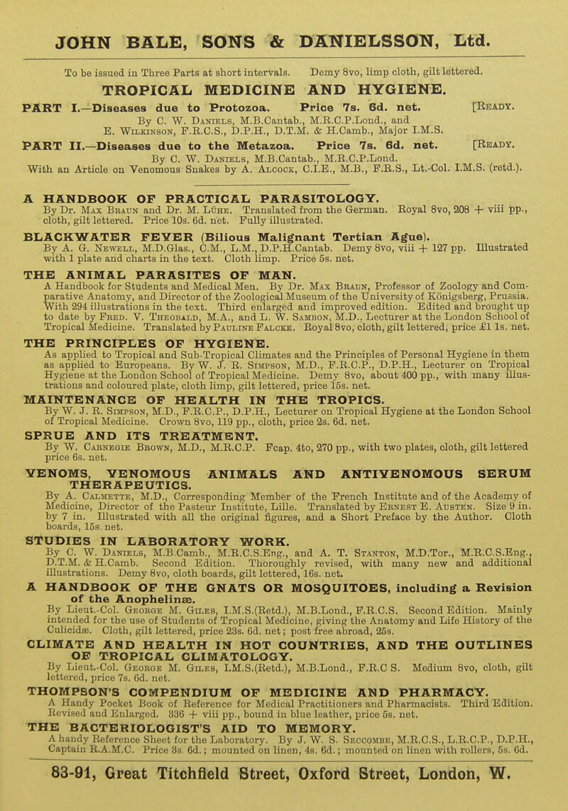 To be issued in Three Parts at short intervals. Demy 8vo, limp cloth, gilt lettered. TROPICAL MEDICINE AND HYGIENE. PART I.—Diseases due to Protozoa. Price 7s. 6d. net. [Ready. By C. W. Daniels, M.B.Cantab., M.R.O.P.Lond., and E. Wilkinson, F.E.C.S., D.P.H., D.T.M. & H.Camb., Major I.M.S. PART II.—Diseases due to the Metazoa. Price 7s. 6d. net. [Ready. By C. W. Daniels, M.B.Cantab., M.R.O.P.Lond. With an Article on Venomous Snakes by A. Alcock, C.I.E., M.B., F.R.S., Lt.-Col. I.M.S. (retd.). A HANDBOOK OF PRACTICAL PARASITOLOGY. By Dr. Max Braun and Dr. M. Luhe. Translated from the German. Royal 8vo, 208 + viii pp., cloth, gilt lettered. Price 10s. 6d. net. Fully illustrated. BLACK WATER FEYER (Bilious Malignant Tertian Ague). By A. G. Newell, M.D.Glas., CM., L.M., D.P.H.Cantab. Demy 8vo, viii + 127 pp. Illustrated with 1 plate and charts in the text. Cloth limp. Price 5s. net. THE ANIMAL PARASITES OF MAN. A Handbook for Students and Medical Men. By Dr. Max Braun, Professor of Zoology and Com- parative Anatomy, and Director of the Zoological Museum of the University of Konigsberg, Prussia. With 294 illustrations in the text. Third enlarged and improved edition. Edited and brought up to date by Fred. V. Theobald, M.A., and L. W. Samdon, M.D., Lecturer at the London School of Tropical Medicine. Translated by Pauline Falcke. Royal 8vo, cloth, gilt lettered, price £1 Is. net. THE PRINCIPLES OF HYGIENE. As applied to Tropical and Sub-Tropical Climates and the Principles of Personal Hygiene in them as applied to Europeans. By W. J. R. Simpson, M.D., F.R.C.P., D.P.H., Lecturer on Tropical Hygiene at the London School of Tropical Medicine. Demy 8vo, about 400 pp., with many illus- trations and coloured plate, cloth limp, gilt lettered, price 15s. net. MAINTENANCE OF HEALTH IN THE TROPICS. By W. J. R. Simpson, M.D., F.R.C.P., D.P.H., Lecturer on Tropical Hygiene at the London School of Tropical Medicine. Crown 8vo, 119 pp., cloth, price 2s. 6d. net. SPRUE AND ITS TREATMENT. By W. Carnegie Brown, M.D., M.R.C.P. Fcap. 4to, 270 pp., with two plates, cloth, gilt lettered price 6s. net. YENOMS, YENOMOUS ANIMALS AND ANTIYENOMOUS SERUM THERAPEUTICS. By A. Calmette, M.D., Corresponding Member of the French Institute and of the Academy of Medicine, Director of the Pasteur Institute, Lille. Translated by Ernest E. Austen. Size 9 in. by 7 in. Illustrated with all the original figures, and a Short Preface by the Author. Cloth boards, 15s. net. STUDIES IN LABORATORY WORK. By C. W. Daniels, M.B.Camb., M.R.C.S.Eng., and A. T. Stanton, M.D.Tor., M.R.C.S.Eng., D.T.M. & H.Camb. Second Edition. Thoroughly revised, with many new and additional illustrations. Demy 8vo, cloth boards, gilt lettered, 16s. net. A HANDBOOK OF THE GNATS OR MOSQUITOES, including a Revision of the Anophelinae. By Lieut.-Col. George M. Giles, I.M.S.(Retd.), M.B.Lond., F.R.C.S. Second Edition. Mainly intended for the use of Students of Tropical Medicine, giving the Anatomy and Life History of the Culicidffl. Cloth, gilt lettered, price 23s. 6d. net; post free abroad, 25s. CLIMATE AND HEALTH IN HOT COUNTRIES, AND THE OUTLINES OE TROPICAL CLIMATOLOGY. By Lieut-Col. George M. Giles, I.M.S.(Retd.), M.B.Lond., F.R.C S. Medium 8vo, cloth, gilt lettered, price 7s. 6d. net. THOMPSON'S COMPENDIUM OF MEDICINE AND PHARMACY. A Handy Pocket Book of Reference for Medical Practitioners and Pharmaoists. Third Edition. Revised and Enlarged. 336 + viii pp., bound in blue leather, price 5s. net. THE BACTERIOLOGIST'S AID TO MEMORY. A handy Reference Sheet for the Laboratory. By J. W. S. Seccomde, M.R.C.S., L.R.C.P., D.P.H., Captain R.A.M.C. Price 3s. 6d.; mounted on linen, 4s. 6d.; mounted on linen with rollers, 5s. 6d.