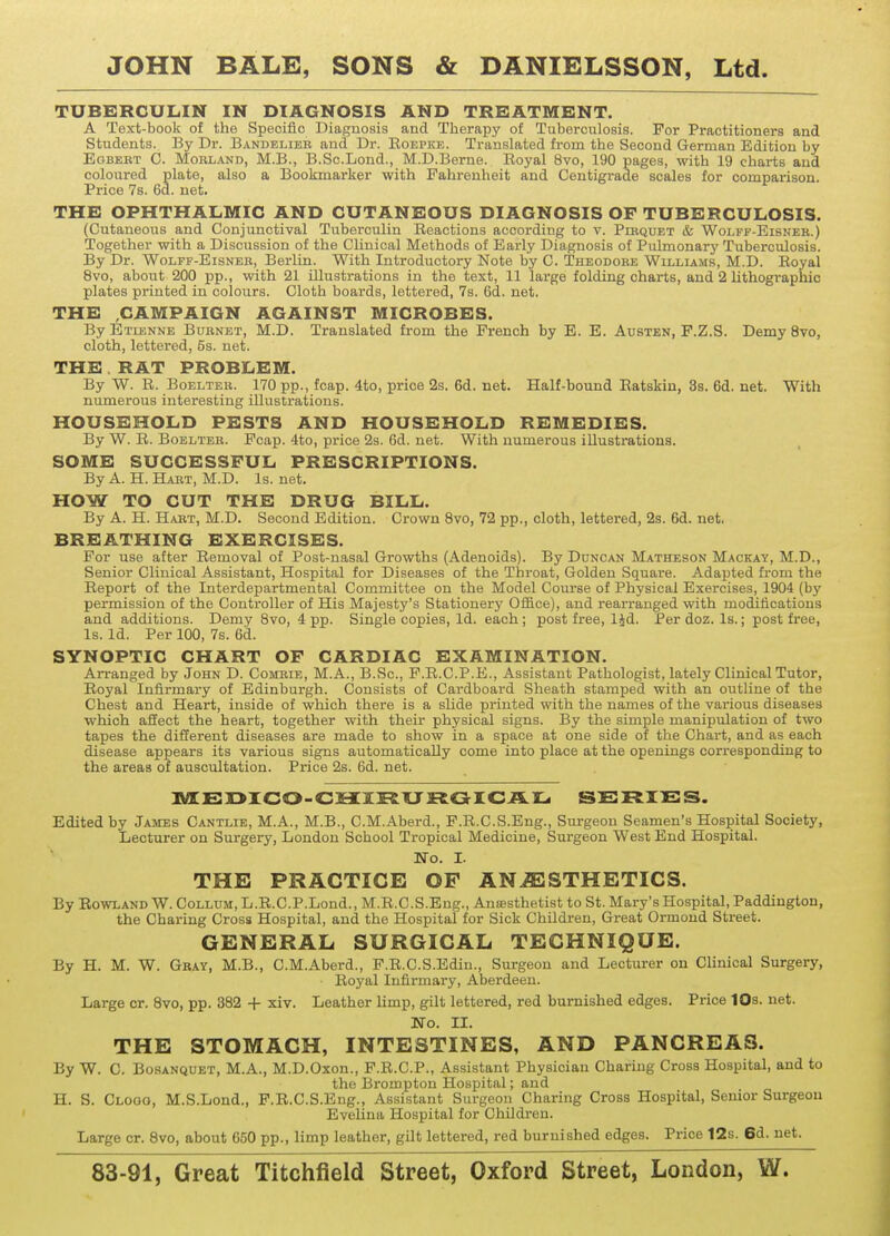 TUBERCULIN IN DIAGNOSIS AND TREATMENT. A Text-book of the Speoific Diagnosis and Therapy of Tuberculosis. For Practitioners and Students. By Dr. Bandelieb and Dr. Roepke. Translated from the Second German Edition by Egbebt C. Mobland, M.B., B.Sc.Lond., M.D.Berne. Royal 8vo, 190 pages, with 19 charts and coloured plate, also a Bookmarker with Fahrenheit and Centigrade scales for comparison. Price 7s. 6d. net. THE OPHTHALMIC AND CUTANEOUS DIAGNOSIS OF TUBERCULOSIS. (Cutaneous and Conjunctival Tuberculin Reactions according to v. Plbquet & Wolff-Eisneb.) Together with a Discussion of the Clinical Methods of Early Diagnosis of Pulmonary Tuberculosis. By Dr. Wolff-Eisneb, Berlin. With Introductory Note by C. Theodobe Williams, M.D. Royal 8vo, about 200 pp., with 21 illustrations in the text, 11 large folding charts, and 2 lithographic plates printed in colours. Cloth boards, lettered, 7s. 6d. net. THE CAMPAIGN AGAINST MICROBES. By Etienne Bubnet, M.D. Translated from the French by E. E. Austen, F.Z.S. Demy 8vo, cloth, lettered, 5s. net. THE RAT PROBLEM. By W. R. Boelteb. 170 pp., fcap. 4to, price 2s. 6d. net. Half-bound Ratskin, 3s. 6d. net. With numerous interesting illustrations. HOUSEHOLD PESTS AND HOUSEHOLD REMEDIES. By W. R. Boelteb. Fcap. 4to, price 2s. 6d. net. With numerous illustrations. SOME SUCCESSFUL PRESCRIPTIONS. By A. H. Habt, M.D. Is. net. HOW TO CUT THE DRUG BILL. By A. H. Habt, M.D. Second Edition. Crown 8vo, 72 pp., cloth, lettered, 2s. 6d. net, BREATHING EXERCISES. For use after Removal of Post-nasal Growths (Adenoids). By Duncan Matheson Mackay, M.D., Senior Clinical Assistant, Hospital for Diseases of the Throat, Golden Square. Adapted from the Report of the Interdepartmental Committee on the Model Course of Physical Exercises, 1904 (by permission of the Controller of His Majesty's Stationery Office), and rearranged with modifications and additions. Demy 8vo, 4 pp. Single copies, Id. each ; post free, ljd. Per doz. Is.; post free, Is. Id. Per 100, 7s. 6d. SYNOPTIC CHART OF CARDIAC EXAMINATION. Arranged by John D. Combie, M.A., B.Sc, F.R.C.P.E., Assistant Pathologist, lately Clinical Tutor, Royal Infirmary of Edinburgh. Consists of Cardboard Sheath stamped with an outline of the Chest and Heart, inside of which there is a slide printed with the names of the various diseases which affect the heart, together with their physical signs. By the simple manipulation of two tapes the different diseases are made to show in a space at one side of the Chart, and as each disease appears its various signs automatically come into place at the openings corresponding to the areas of auscultation. Price 2s. 6d. net. MEDICO-CHIRURGICAL SERIES. Edited by James Cantlie, M.A., M.B., C.M.Aberd., F.R.C.S.Eng., Surgeon Seamen's Hospital Society, Lecturer on Surgery, London School Tropical Medicine, Surgeon West End Hospital. No. I. THE PRACTICE OF ANESTHETICS. By Rowland W. Collum, L.R.C.P.Lond., M.R.C.S.Eng., Anaesthetist to St. Mary's Hospital, Paddingtou, the Charing Cross Hospital, and the Hospital for Sick Children, Great Ormond Street. GENERAL SURGICAL TECHNIQUE. By H. M. W. Gbay, M.B., C.M.Aberd., F.R.C.S.Edin., Surgeon and Lecturer on Clinical Surgery, Royal Infirmary, Aberdeen. Large cr. 8vo, pp. 382 + xiv. Leather limp, gilt lettered, red burnished edges. Price 10s. net. No. II. THE STOMACH, INTESTINES, AND PANCREAS. By W. C. Bosanquet, M.A., M.D.Oxon., F.R.C.P., Assistant Physician Charing Cross Hospital, and to the Brompton Hospital; and II. S. Clooo, M.S.Lond., F.R.C.S.Eng., Assistant Surgeon Charing Cross Hospital, Senior Surgeon Evelina Hospital for Children. Large cr. 8vo, about 650 pp., limp leather, gilt lettered, red burnished edges. Price 12s. 6d. net.