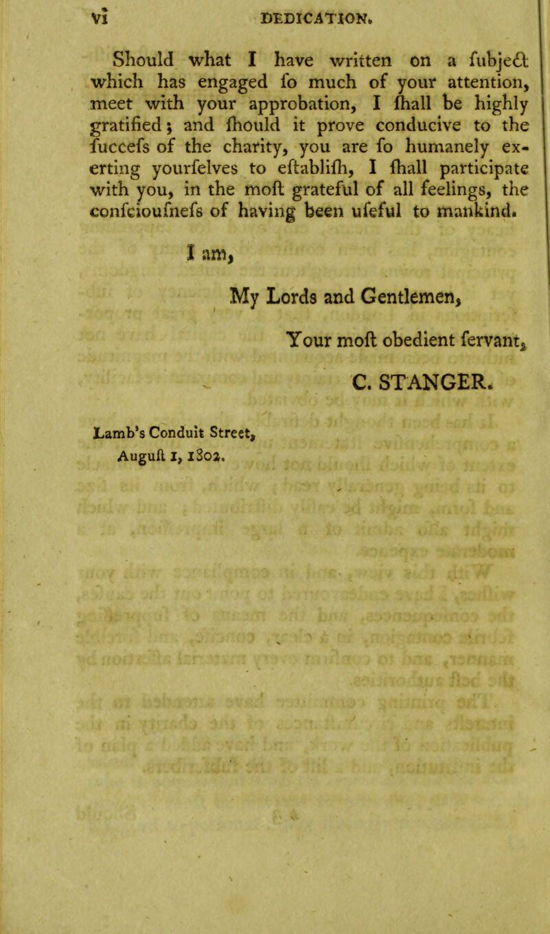Should what I have written on a fubje£l which has engaged lb much of your attention, meet with your approbation, I fliall be highly gratified; and fhould it prove conducive to the luccefs of the charity, you are fo humanely ex- erting yourfelves to eftablifli, I fhall participate with you, in the moft grateful of all feelings, the confcioufnefs of having been ufeful to mankind. My Lords and Gentlemen, Your moft obedient fervant^ C. STANGER. JLamb's Conduit Street, Auguft I, iSoa.