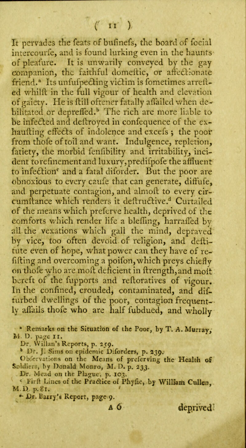 It pervades the feats of bufinefs, the boafd of fecial intcrcourfe, and is found lurking even in the haunts- of pleafure. It is unwarily conveyed by the gay companion, the faithful domellic, or affccl'onate friend.* Its unfufpeCting victim is fometimes arrell- ed whilft in the full vigour of health and elevation of gaiety. He is fbill oftener fatally aflailed v/hen de- bilitated or deprelTed.'' The rich are more liable to be infe£led and defbroyed in confequence of the ex- hauiling eiFe6ls of indolence and excefs ; the poor from thofe of toil and want. Indulgence, repletion, fatiety, the morbid fenfibility and irritability, inci- dent torefniementand luxury,predifpofe the affluent to infe6l:ion'^ and a fatal diforder. But the poor are obnoxious to every caufe that can generate, diffufe, and perpetuate contagion, and almoft to every cir- cumltance which renders it deftruftive.* Curtailed of the means which prcfcrve health, deprived of the comforts which render life a blelhng, harrafled bv all the vexations which gall the mind, depraved by vice, too often devoid of religion, and dcfti- tute even of hope, what power can they have of re- filling and overcoming a poifon, which preys chief!v on thofe who are moft deficient in ftrength,and molt bereft of the fupports and reftoratives of vigour. In the confined, croudedj contaminated, and dif- turbed dwellings of the poor, contagion frequent- ly aflaiis thofe who are half fubdued, and wholly » Rem:;rks on the Situation of ihc Poor, by T. A. Murray, O. pao;e II. Dr. Willan's Reports, p. 259. Dr. j; Sims on epidemic Diforders, p. 239. OhfervatioDs on the Means of preferving the Health of SnUlicr.:;, by Donald Monro, M. D. p. 233. Dr. Mead on the Plajrue, p. 103. ^ i-iri} Lines of the Pradice of Phyfic, by William Cullen, M D p.l'i. •• Di. Barry's Report, page 9, A 6 deprived'