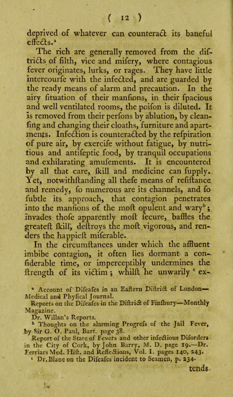 deprived of whatever can countera£l its baneful The rich are generally removed from the dif- tricSts of filth, vice and mifery, where contagious fever originates, lurks, or rages. They have little intercourie with the infe£ted, and are guarded by the ready means of alarm and precaution. In the airy fituation of their manfions, in their fpacious and well ventilated rooms, the poifon is diluted. It is removed from their perfons by ablution, by clean- firlg and changing their cloaths, furniture and apart- ments. Infection is countera6led by the refpiration of pure air, by exercife without fatigue, by nutri- tious and antifeptic food, by tranquil occupations and exhilarating amufements. It is encountered by all that care, Ikill and medicine can fupply.. Yet, notwithftanding all thefe means of refiftance, and remedy, fo numerous are its channels, and fo fubtle its approach, that contagion penetrates into the manfions of the moft opulent and wary''; invades thofe apparently moft fecure, baffles the. greateft fkill, deftroys the moft vigorous, and ren- ders the happieft miferable. In the circumftances under which the affluent imbibe contagion, it often lies dormant a con-. ' fiderable time, or imperceptibly undermines the ftrength of its vi£lim j whilft he unwarily ex- * Account of Difeafes in an Eaflern Diftricl of London— Medical and Phyfical Journal. Reports on the Difeafes in the Diftri»a of Finfbury—Monthly ■ Magazine. Dr. Willan's Reports, Thoughts on the alarming Progrefs of the Jail Fever, by Sir G. O. Paul, Bart, page 38. Report of the State of Fevers and other infedious Diforders in the City of Cork, by John Barry, M. D. page 19.—Dr. FerriarsMed. Hift. and Refleilions, Vol. I. pages I40, 243. = Dr.Blane on the Difeafes incident to Seamen, p. 234- tends