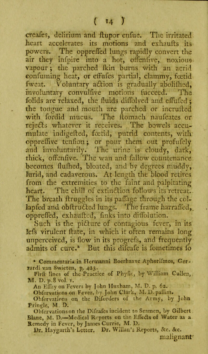 creafes, delirium and Hupor enfue. The irritated heart accelerates its motions and exhaults its powers. The opprefTed lungs rapidly convert the air they infplre into a hot, offenfive, noxious vapour; the parched fkin burns with an acrid Gonfuming heat, or efFufes partial, clammy, foetid fweat. Voluntary a61:ion is gradually abolifl-ied, involuntary convulfive motions fucceed. Tha folids are relaxed, the fluids difTolved and efTufed; the tongue and mouth are parched or incrufhed with fordid mucus. The flomach naufeates or reje6ls whatever it receives. The bowels accu- mulate indigelted, foetid, putrid contents, with oppreflive tcnfion; or pour them out profufely and involuntarily. The urine is cloudy, dark, thick, offenfive. The wan and fallow countenance becomes fluflied, bloated, and by degrees muddy, hirid, and cadaverous. At length the blood retires from the extremities to the faint and palpitating heart. The chill of cxtin£lion follovv's its retreat. The breath ftruggles in its paffigc through the col- lap fed and obitru61:ed lun^s. The frame harraffed,. oppreffed, exhaufhcd, finks into difiblution. Such is the pifture of contagious fever, in its lefs virulent ftate, in which it often remains long unperceived, is fiow in its progrefs, and frequently admits of cure.* But this difeafe is fometim.es fo ' Commentaria in Hermanni Boerhaave Aphorifmos, Ger- rardi van Swicten, p.. 423. Firft lines of the Practice of Phyfic, by William Culleiij M. D. p.8 vol. T. All Klliiy on Fevers by |ohn Huxham, M. D. p. 62. Obfcrvations on Fever, by John Clark, M-D-pafTim. Ohfervations on, the Difoixlers of the Army, by John Pringle, M. D. Ohlcrvationson the Difeafcs incident to Senmcn, by Gilbert Blane, M. D.—Medical Reports on the EfTeds of Water as u Remedy in Fever, by James Currie, M. D. Vr. Haygarth's Letter. Dr. WiUau's Reports, &c. &c. malignant'
