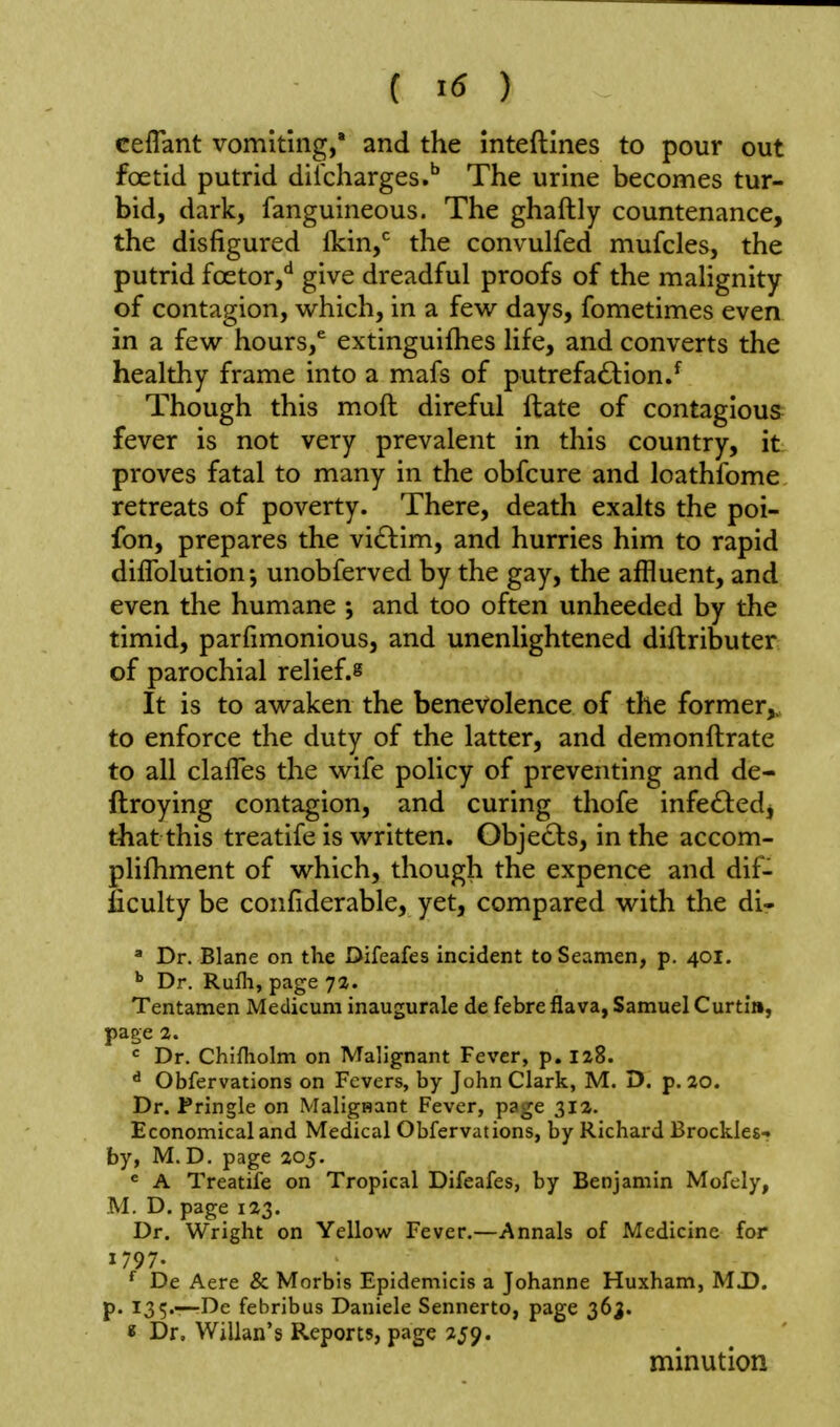 ceflant vomiting,* and the inteftines to pour out foetid putrid dilcharges.'' The urine becomes tur- bid, dark, fanguineous. The ghaftly countenance, the disfigured Ikin,* the convulfed mufcles, the putrid foetor,** give dreadful proofs of the malignity of contagion, which, in a few days, fometimes even in a few hours,^ extinguifhes life, and converts the healthy frame into a mafs of putrefaction/ Though this moft direful ftate of contagious fever is not very prevalent in this country, it proves fatal to many in the obfcure and loathfome retreats of poverty. There, death exalts the poi- fon, prepares the viClim, and hurries him to rapid difTolution; unobferved by the gay, the affluent, and even the humane *, and too often unheeded by the timid, parfimonious, and unenlightened diflributer of parochial relief.^ It is to awaken the benevolence of the former,, to enforce the duty of the latter, and demonftrate to all claffes the wife policy of preventing and de- ftroying contagion, and curing thofe infe61:edj that this treatife is written. Objects, in the accom- plifhment of which, though the expence and dif- ficulty be confiderable, yet, compared with the di- ' Dr. Blane on the Difeafes incident to Seamen, p. 401. Dr. Rufh, page 7a. Tentamen Medicum inaugurale de febre flava, Samuel Curtin, page 2. « Dr. Chifliolm on Malignant Fever, p. 128. ^ Obfervations on Fevers, by John Clark, M. D. p. 20. Dr. Pringle on Malignant Fever, page 31a. Economical and Medical Obfervations, by Richard Brockles- by, M. D. page 205. ^ A Treatife on Tropical Difeafes, by Benjamin Mofely, M. D. page 123. Dr. Wright on Yellow Fever,—Annals of Medicine for 1797. De Acre & Morbis Epidemicis a Johanne Huxham, MJ). p. 135.—De febribus Daniele Sennerto, page 36^. « Dr. Willan's Reports, page 259. minution