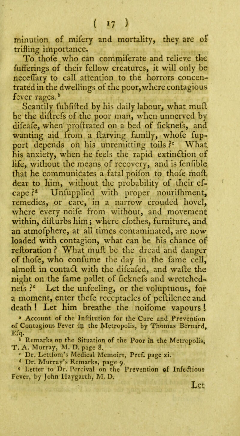 mlnution of mifcry and mortality, they are of trifling importance. To thofe who can commiferate and relieve the fufFerings of their fellow creatures, it will only be necefTary to call attention to the horrors concen- trated in the dwellings of the poor, where contagious f^ver rages.'' Scantily fubfiftcd by his daily labour, what mud be the diltrefs of the poor man, when unnerved by difeafe, when proflrated on a bed of ficknefs, and wanting aid from a (tarving family, whofe fup- port depends on his unremitting toils What, his anxiety, when he feels the rapid extinction of life, without the means of recovery, and is fenfible that he communicates a fatal poifon to thofe mofl dear to him, without the probability of their ef- cape Unfupplicd with proper nourifhment, remedies, or care, in a narrow crouded hovel, where every noife from without, and movement within, diflurbshim; where clothes, furniture, and an atmofphere, at all times contaminated, are now loaded with contagion, what can be his chance of reftoration ? What muft be the dread and danger of thofe, who confume tlie day in the fame cell, almoft in conta£l with the difcafed, and wafte the night on the fame pallet of ficknefs and wretched- nefs P Let the unfeeling, or the voluptuous, for a moment, enter thefe receptacles of pellilcnce and death ! Let him breathe the noifome vapours i  Account of the Inftitution for the Cure and Prevention of Contagious Fever in the Metropolis, by Thomas Bernard, E:q. ^ Remarks on the Situation of the Poor in the Metropolis, T. A. Murray, M. D. page 8. Dr. Lettfom's Medical Memoirs, Pref. page xi. Dr. Murray's Remarks, page 9. * liCtter to Dr. Percival on the Prevention of InfeAious Fever, by John Haygarth, M. D. Let
