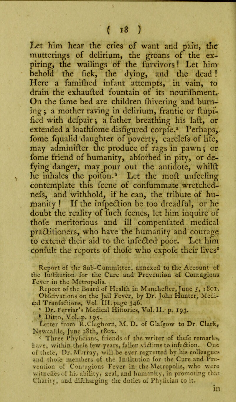 Let him hear the cries of want and pam, the mutterings of delirium, the groans of the ex- piring, the waitings of the furvivors! Let him behold the fick, the dying, and the dead ! Here a famifhed infant attempts, in vain, to drain the exhaufted fountain of its nourifhment. On the fame bed are children fliivering and burn- ing J a mother raving in delirium, frantic or ftupi- fied with defpair a father breathing his laft, or extended a loathfome disfigured corpfe.^ Perhaps, fome fqualid daughter of poverty, carelefs of life, may adminifter the produce of rags in pawn •, or fome friend of humanity, abforbed in pity, or de- fying danger, may pour out the antidote, whilft he inhales the poifon.** Let the mod unfeeling contemplate this fcene of confummate wretched- nefs, and withhold, if he can, the tribute of hu- manity ! If the infpeftion be too dreadful, or he doubt the reality of fuch fcenes, let him inquire of thofe meritorious and ill compenfated medical practitioners, who have the humanity and courage to extend their aid to the infe£ted poor. Let him confult the reports of thofe who expofe their lives* Report of the Sub-Committee, annexed to the Account of the In'.Htution for the Cure and Preveniion of Contagious Fever in the Metropolis. Report of the Board of Health in Manchefter, June 5, 1801. Obfervatlons on the Jail Fev<ir, by Dr. John Hunter, Mc;di- Cal Tranfa61:ion6, Vol III. page 346. » Dr. Ferriar'^ Medical Hiltories, Vol. II. p. 193. > Ditto, Vol. p. 195. letter from R.Clcghorn, M. D. of Glafgow to Dr Clark, Kewcallle, June i8th, 180a. <^ Three Fhyficians, friends of the writer of thefe remarks, liave, within thcfe few years, fallen vlclims to infedlion. One of tlieic, Dr. M'.-rray, will be ever regretted by his colleagues and thole members of the Inliitution for the Cure and Pre- vention of Contagious Fever in the Metropolis, who were witncfiesof his ability, zeal, and humanity, in promoting that Charity, and difcharging the dutie? of Phyfician to it.