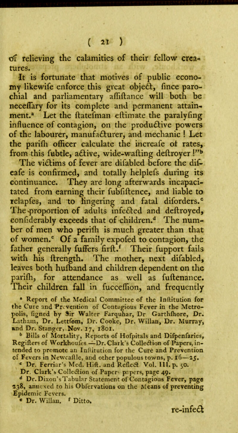 cfr relieving the calamities of their fellow crea- tures. It is fortunate that motives of public econo- my likewife enforce this great objeft, fince paro- chial and parliamentary afliftance will both be neceflary for its complete and permanent attain^ ment. Let the ftatefman eftimate the paralyfmg influence of contagion, on the productive powers of the labourer, manufacturer, and mechanic ! Let the parifli officer calculate the increafe ot rates, from this fubtle, a£live, wide-wafting deftroyer The victims of fever are difabled before the dit* cafe is confirmed, and totally helplefs during its continuance. They are long afterwards incapaci- tated from earning their fubfiftence, and liable to relapfes, and to lingering and fatal diforders.*' The proportion of adults infe61:ed and deftroyed, confiderably exceeds that of children.** The num- ber of men who perifh is much greater than that of women.*^ Of a family expofed to contagion, the father generally fufFers firft.^ Their fupport fails with his ftrength. The mother, next difabled, leaves both hufband and children dependent on the parifh, for attendance as well as fuftenance. Their children fall in fucceffion, and frequently » Report of the Medical Committee of the Inftitution for the Cure and Prevention of Contagious Fever in the Metro- polis, figned by Sir Walter Farquhar, Dr Garthfhore, Dr. Latham, Dr. Lettfom, Dr. Cooke, Dr. Willan, Dr. Murray, and Dr. Stangor, Nov. 17, 1801. ^ Bills of Alortality, Reports of Hofpitals and Difpenfaries, Regifters of Workhoufcs —Dr. Clark's Collecftion of Papers, in- tended to promote an InOitution for the Cure and Prevention of Fevers in Newcaftle, and other populous towns, p. I**—25. « Dr. Ferriar's Med. Hift. and Refled Vol. III. p. 50. Dr. Clark's Colledion of Paper^ prpcrs, page 49. «• Dr. Dixon's Tabub.r Statement of Contagious Fever, pago ^38, annexed to his Obfervationb on the Means of preventing Epidemic Fevers. « Dr. Willau. f Ditto. re-infe(Sl