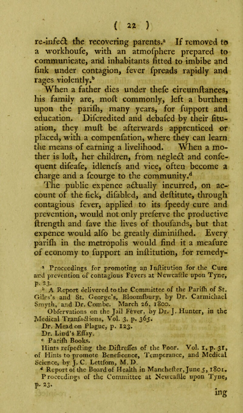 re-mfe£l: the recovering parents.'' If removed to a vi^orkhoufe, with an atmofphere prepared to communicate, and inhabitants fitted to imbibe and fink under contagion, fever fpreads rapidly and rages violently.** When a father dies under thefe circumftances, his family are, moft commonly, left a burthen upon the parifh, many years, for fupport and education. Difcredited and debafed by their fitu- ation, they muft be aftervv'-ards apprenticed or placed, with a compenfation, where they can learn the means of earning a livelihood. When a mo- ther is loft, her children, from neglect and confe- quent difeafe, idlenefs and vice, often become a charge and a fcourge to the community.*^ The public expence actually incurred, on ac- count of the fiek, difabled, and deftitute, through contagious fever, applied to its fpeedy cure and prevention, would not only preferve the productive ftrength and fave the lives of thoufandis, but that expence would alfo be greatly diminiflied. Every parifh in the metropolis would find it a meafure of economy to fupport an inftitution, for remedy- * Proceedings for promoting an Inftitution for the Cure and prevention of contagious Fevers at Newcaftle upon Tyne, p. 13. ^ A Report delivered to the Committee of the Parifh of St. Giles's and St. George's, Bloomfbury, by Dr. Carmichacl Smyth, and Dr. Combe. March 26. 1800. Obfervations on the Jail Fever, by Dr. J. Hunter, in the Medical Tranfa^Slions, Vol, 3, p. 365. Dr. Mead on Plague, p. 123. Dr. Lind's Effay. <: Parilh Books. Hints refpedling the Diftrefles of the Poor. Vol. I, p. 31, of Hints to promote Beneficence, Temperance, and Medical Science, by J. C. Lettfom, M. D. * Report ot the Board of Health in Manchefter, June 5, l8oz. Proceedings of the Committee at NewcalUe upon Tyne, P' 23.
