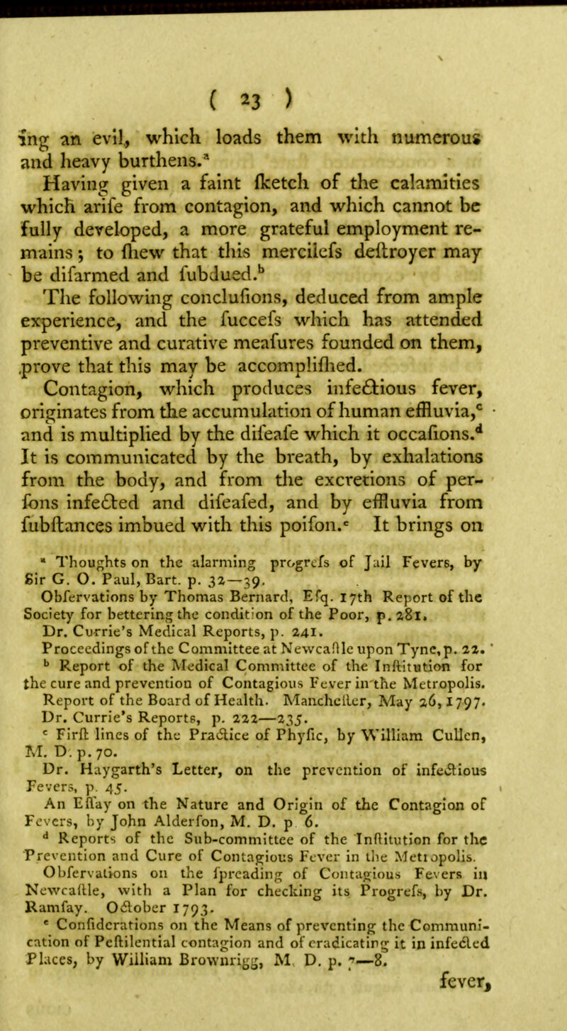 ing an evil., which loads them with numerous and heavy burthens/ Having given a faint Iketch of the calamities which arife from contagion, and which cannot be fully developed, a more grateful employment re- mains to fliew that this mercilefs deftroyer may- be difarmed and fubdued.** The following conclufions, deduced from ample experience, and the fuccefs which has attended preventive and curative meafures founded on them, .prove that this may be accompliflied. Contagion, which produces infeftious fever, originates from the accumulation of human effluvia,*^ • and is multiplied by the difeafe which it occafions.** It is communicated by the breath, by exhalations from the body, and from the excretions of per- fons infected and difeafed, and by effluvia from fubftances imbued with this poifon.« It brings on » Thoughts on the alarming progrcfs of Jail Fevers, by Sir G. O. Paul, Bart. p. 32 — 39. Obfervations by Thomas Bernard, Efq. 17th Report of the Society for bettering the condition of the Poor, p.aSl. Dr. Currie's Medical Reports, p. 241. Proceedings of the Committee at Newcaflle upon Tync,p. 22.' ^ Report of the Medical Committee of the Inftitution for the cure and prevention of Contagious Fever in the Metropolis. Report of the Board of Health. Manchcller, May 26,1797. Dr. Currie's Reports, p. 222—235. ^ Firft lines of the Pradice of Phyfic, by William CuUen, M. D.p.70. Dr. Haygarth's Letter, on the prevention of infevSlious Fevers, p 45. An Eflay on the Nature and Origin of the Contagion of Fevers, by John Alderfon, M. D. p 6. •* Reports of the Sub-committee of the Inftitution for the Prevention and Cure of Contagious Fever in the Metiopolis. Obfervations on the fprcading of Contagious Fevers in Newcadle, with a Plan for checking its Progrefs, by Dr. Ramfay. 0<5lober 1793. ' Confidcrations on the Means of preventing the Communi- cation of Peftilential contagion and of eradicating it in infeded Places, by William Browurit;;,^, M D. p. 7—8. feverj