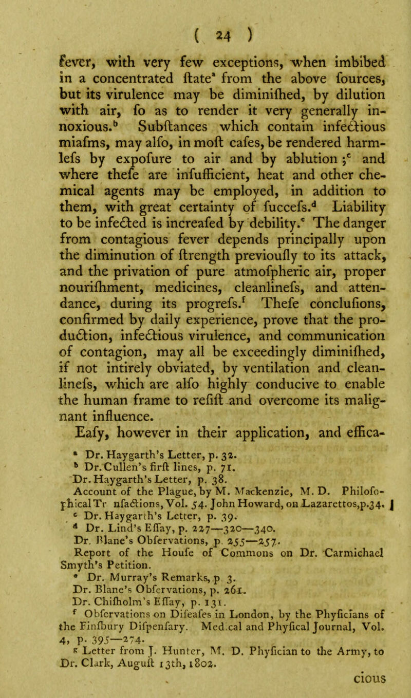 fever, with very few exceptions, ^hen imbibed in a concentrated ftate' from the above fources, but its virulence may be diminifhed, by dilution with air, fo as to render it very generally in- noxious.'' Subftances which contain infectious miafms, may alfo, in moft cafes, be rendered harm- lefs by expofure to air and by ablution j*^ and where thefe are infufficient, heat and other che- mical agents may be employed, in addition to them, with great certainty of fuccefs.*^ Liability to be infected is increafed by debility.* The danger from contagious fever depends principally upon the diminution of ftrength previoufly to its attack, and the privation of pure atmofpheric air, proper nourifhment, medicines, cleanlinefs, and atten- dance, during its progrefs.^ Thefe conclufions, confirmed by daily experience, prove that the pro- duction, infectious virulence, and communication of contagion, may all be exceedingly diminifhed, if not intirely obviated, by ventilation and clean- linefs, which are alfo highly conducive to enable the human frame to refill and overcome its malig- nant influence. Eafy, however in their application, and effica- • Dr. Haygarth's Letter, p. 3Z. *• Dr.Cullen's firft lines, p. 71. Dr. Haygarth's Letter, p. 38. Account of the Plague, by M. \Tackenzie, M. D. Phllofo- jhicalTr nfadions, Vol. 54. John Howard, onLazarettos,p.34, J ' Dr. Haygarth's Letter, p. 39. •* Dr. Lind's Effay, p. 227—320—340. Dr. lUane's Obfervations, p. 255—257. Report of the Houfe of Commons on Dr. Carmichael Smyth's Petition. • Dr. Murray's Remarks, p 3. Dr. Blane's Obfervations, p. 261. Dr. Chifliolm's Effay, p. 131. Obfervations on Difeafes in London, by the Phyficlans of the Finfbury Difpenfary. Med.cal and Phyfical Journal, Vol. 4, V- 395—274- K Letter from J. Hunter, M. D, Phyfician to the Army, to Dr. Clark, Augull 13th, i8oa. cious
